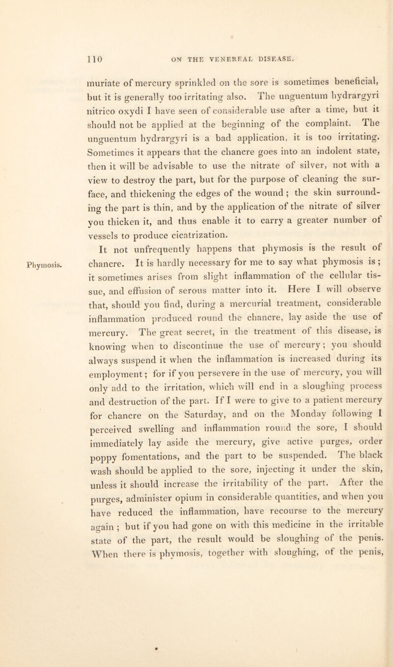 Phymosis. muriate of mercury sprinkled on the sore is sometimes beneficial, but it is generally too irritating also. The unguentum hydrargyri nitrico oxydi I have seen of considerable use after a time, but it should not be applied at the beginning of the complaint, ihe unguentum hydrargyri is a bad application, it is too irritating. Sometimes it appears that the chancre goes into an indolent state, then it will be advisable to use the nitrate of silver, not with a view to destroy the part, but for the purpose of cleaning the sur- face, and thickening the edges of the wound ; the skin surround- ing the part is thin, and by the application of the nitrate of silver you thicken it, and thus enable it to carry a greater number of vessels to produce cicatrization. It not unfrequently happens that phymosis is the result of chancre. It is hardly necessary for me to say what phymosis is ; it sometimes arises from slight inflammation of the cellular tis- sue, and effusion of serous matter into it. Here I will observe that, should you find, during a mercurial treatment, considerable inflammation produced round the chancre, lay aside the use of mercury. The great secret, in the treatment of this disease, is knowing when to discontinue the use of mercury; you should always suspend it when the inflammation is increased during its employment; for if you persevere in the use of mercury, you will only add to the irritation, which will end in a sloughing process and destruction of the part. If I were to give to a patient mercury for chancre on the Saturday, and on the Monday following i perceived swelling and inflammation round the sore, I should immediately lay aside the mercury, give active purges, order poppy fomentations, and the part to be suspended. The black wash should be applied to the sore, injecting it under the skin, unless it should increase the irritability of the part. After the purges, administer opium in considerable quantities, and when you have reduced the inflammation, have recourse to the mercury again ; but if you had gone on with this medicine in the irritable state of the part, the result would be sloughing of the penis. When there is phymosis, together with sloughing, of the penis, ♦