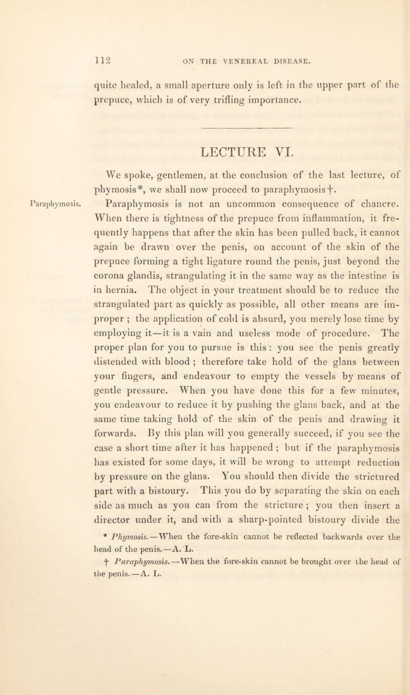 Paraphymosis. quite healed, a small aperture only is left in the upper part of the prepuce, which is of very trifling importance. LECTURE VL We spoke, gentlemen, at the conclusion of the last lecture, of phymosis*, we shall now proceed to paraphymosis L Paraphymosis is not an uncommon consequence of chancre. When there is tightness of the prepuce from inflammation, it fre- quently happens that after the skin has been pulled back, it cannot again be drawn over the penis, on account of the skin of the prepuce forming a tight ligature round the penis, just beyond the corona glandis, strangulating it in the same way as the intestine is in hernia. The object in your treatment should be to reduce the strangulated part as quickly as possible, all other means are im- proper ; the application of cold is absurd, you merely lose time by employing it—it is a vain and useless mode of procedure. The proper plan for you to pursue is this : you see the penis greatly distended with blood ; therefore take hold of the glans between your fingers, and endeavour to empty the vessels by means of gentle pressure. When you have done this for a few minutes, you endeavour to reduce it by pushing the glans back, and at the same time taking hold of the skin of the penis and drawing it forwards. By this plan will you generally succeed, if you see the case a short time after it has happened ; but if the paraphymosis has existed for some days, it will be wrong to attempt reduction by pressure on the glans. You should then divide the strictured part with a bistoury. This you do by separating the skin on each side as much as you can from the stricture ; you then insert a director under it, and with a sharp-pointed bistoury divide the * Phymosis.—When the fore-skin cannot be reflected backwards over the head of the penis.—A. L. f Paraphymosis.—-When the fore-skin cannot be brought over the head of the penis.—A. L.