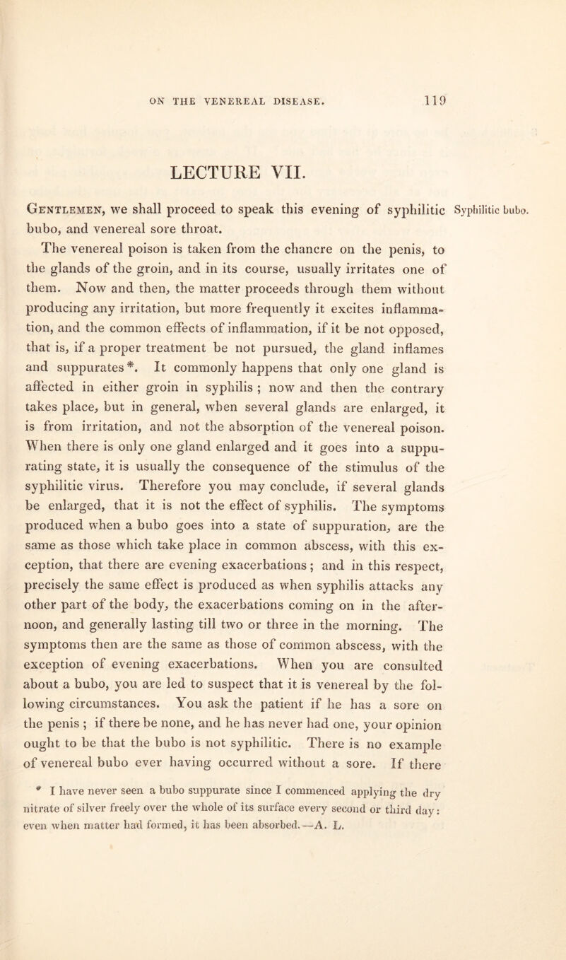 LECTURE VII. Gentlemen, we shall proceed to speak this evening of syphilitic Syphilitic bubo, bubo, and venereal sore throat. The venereal poison is taken from the chancre on the penis, to the glands of the groin, and in its course, usually irritates one of them. Now and then, the matter proceeds through them without producing any irritation, but more frequently it excites inflamma- tion, and the common effects of inflammation, if it be not opposed, that is, if a proper treatment be not pursued, the gland inflames and suppurates *. It commonly happens that only one gland is affected in either groin in syphilis ; now and then the contrary takes place, but in general, when several glands are enlarged, it is from irritation, and not the absorption of the venereal poison. When there is only one gland enlarged and it goes into a suppu- rating state, it is usually the consequence of the stimulus of the syphilitic virus. Therefore you may conclude, if several glands be enlarged, that it is not the effect of syphilis. The symptoms produced when a bubo goes into a state of suppuration, are the same as those which take place in common abscess, with this ex- ception, that there are evening exacerbations; and in this respect, precisely the same effect is produced as when syphilis attacks any other part of the body, the exacerbations coming on in the after- noon, and generally lasting till two or three in the morning. The symptoms then are the same as those of common abscess, with the exception of evening exacerbations. When you are consulted about a bubo, you are led to suspect that it is venereal by the fol- lowing circumstances. You ask the patient if he has a sore on the penis ; if there be none, and he has never had one, your opinion ought to be that the bubo is not syphilitic. There is no example of venereal bubo ever having occurred without a sore. If there * I have never seen a bubo suppurate since I commenced applying the dry nitrate of silver freely over the whole of its surface every second or third day: even when matter had formed, it has been absorbed.—A. L.