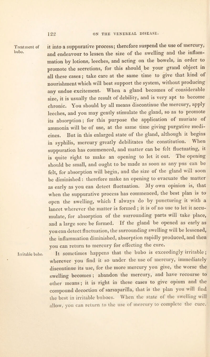 Treatment of bubo. Irritable bubo. it into a suppurative process; therefore suspend the use of mercury, and endeavour to lessen the size of the swelling and the inflam- mation by lotions, leeches, and acting on the bowels, in order to promote the secretions, for this should be your grand object in all these cases; take care at the same time to give that kind of nourishment which will best support the system, without producing any undue excitement. When a gland becomes of considerable size, it is usually the result of debility, and is very apt to become chronic. You should by all means discontinue the mercury, apply leeches, and you may gently stimulate the gland, so as to promote its absorption; for this purpose the application of muriate of ammonia will be of use, at the same time giving purgative medi- cines. But in this enlarged state of the gland, although it begins in syphilis, mercury greatly debilitates the constitution. When suppuration has commenced, and matter can be felt fluctuating, it is quite right to make an opening to let it out. The opening should be small, and ought to be made as soon as any pus can be felt, for absorption will begin, and the size of the gland will soon be diminished: therefore make an opening to evacuate the matter as early as you can detect fluctuation. My own opinion is, that when the suppurative process has commenced, the best plan is to open the swelling, which I always do by puncturing it with a lancet wherever the matter is formed ; it is of no use to let it accu- mulate, for absorption of the surrounding parts will take place, and a large sore be formed. If the gland be opened as early as you can detect fluctuation, the surrounding swelling will be lessened, the inflammation diminished, absorption rapidly produced, and then you can return to mercury for effecting the cure. It sometimes happens that the bubo is exceedingly irritable; wherever you find it so under the use of mercury, immediately discontinue its use, for the more mercury you give, the worse the swelling becomes ; abandon the mercury, and have recourse to other means; it is right in these cases to give opium and the compound decoction of sarsaparilla, that is the plan you will find the best in irritable buboes. When the state of the swelling will allow, you can return to the use of mercury to complete the cure.