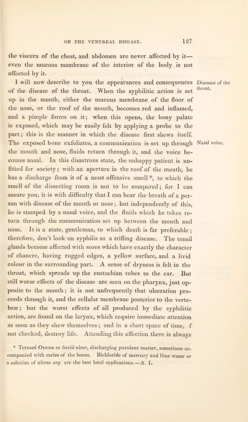 the viscera of the chest, and abdomen are never affected by it— even the mucous membrane of the interior of the body is not affected by it. I will now describe to you the appearances and consequences of the disease of the throat. When the syphilitic action is set up in the mouth, either the mucous membrane of the floor of the nose, or the roof of the mouth, becomes red and inflamed, and a pimple forms on it; when this opens, the bony palate is exposed, which may be easily felt by applying a probe to the part; this is the manner in which the disease first shews itself. The exposed bone exfoliates, a communication is set up through the mouth and nose, fluids return through it, and the voice be- comes nasal. In this disastrous state, the unhappy patient is un- fitted for society; with an aperture in the roof of the mouth, he has a discharge from it of a most offensive smell *, to which the smell of the dissecting room is not to be compared; for I can assure you, it is with difficulty that I can bear the breath of a per- son with disease of the mouth or nose;, but independently of this, he is stamped by a nasal voice, and the fluids which he takes re- turn through the communication set up between the mouth and nose. It is a state, gentleman, to which death is far preferable ; therefore, don’t look on syphilis as a trifling disease. The tonsil glands become affected with sores which have exactly the character of chancre, having rugged edges, a yellow surface, and a livid colour in the surrounding part. A sense of dryness is felt in the throat, which spreads up the eustachian tubes to the ear. But still worse effects of the disease are seen on the pharynx, just op- posite to the mouth ; it is not unfrequently that ulceration pro- ceeds through it, and the cellular membrane posterior to the verte- brae ; but the worst effects of all produced by the syphilitic action, are found on the larynx, which require immediate attention as soon as they shew themselves; and in a short space of time, f not checked, destroy life. Attending this affection there is always * Termed Ozsena or foetid ulcer, discharging purulent matter, sometimes ac- companied with caries of the bones. Bichloride of mercury and lime water or a solution of nitras arg. are the best local applications.—A. L. Diseases of the throat. Nasal voice.