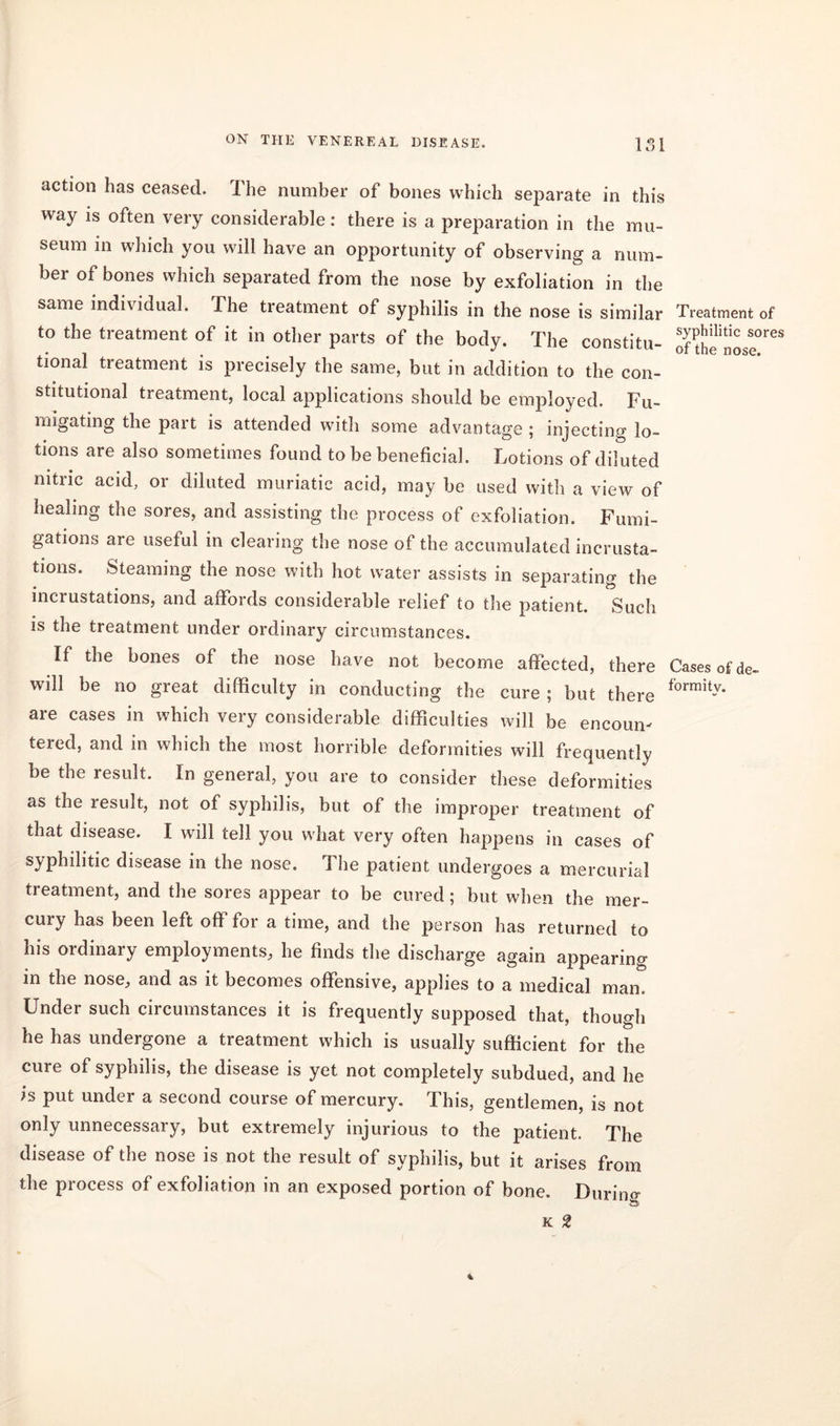 action has ceased. The number of bones which separate in this way is often very considerable: there is a preparation in the mu- seum in which you will have an opportunity of observing a num- ber of bones which separated from the nose by exfoliation in the same individual. The treatment of syphilis in the nose is similar to the treatment of it in other parts of the body. The constitu- tional treatment is precisely the same, but in addition to the con- stitutional treatment, local applications should be employed. Fu- migating the part is attended with some advantage ; injecting lo- tions are also sometimes found to be beneficial. Lotions of diluted nitric acid, or diluted muriatic acid, may be used with a view of healing the sores, and assisting the process of exfoliation. Fumi- gations are useful in clearing the nose of the accumulated incrusta- tions. Steaming the nose with hot water assists in separating the incrustations, and affords considerable relief to the patient. Such is the treatment under ordinary circumstances. If the bones of the nose have not become affected, there will be no great difficulty in conducting the cure ; but there are cases in which very considerable difficulties will be encoun- tered, and in which the most horrible deformities will frequently be the result. In general, you are to consider these deformities as the result, not of syphilis, but of the improper treatment of that disease. I will tell you what very often happens in cases of syphilitic disease in the nose. The patient undergoes a mercurial treatment, and the sores appear to be cured; but when the mer- cuiy has been left off for a time, and the person has returned to his ordinary employments, he finds the discharge again appearing in the nose, and as it becomes offensive, applies to a medical man. Under such circumstances it is frequently supposed that, though he has undergone a treatment which is usually sufficient for the cure of syphilis, the disease is yet not completely subdued, and he is put under a second course of mercury. This, gentlemen, is not only unnecessary, but extremely injurious to the patient. The disease of the nose is not the result of syphilis, but it arises from the process of exfoliation in an exposed portion of bone. Durino- Oi K 2 Treatment of syphilitic sores of the nose. Cases of de- formity.