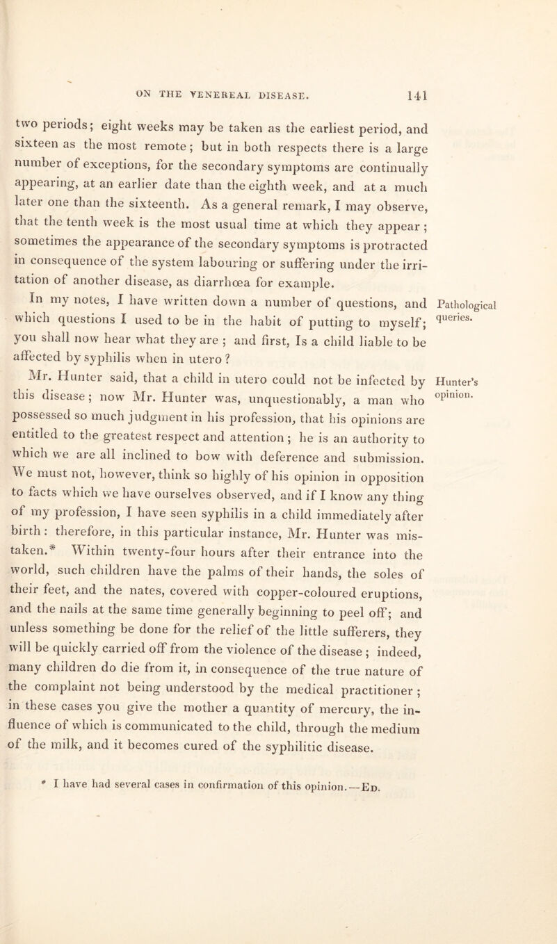 two peiiocls; eight weeks may be taken as the earliest period, and sixteen as the most remote; but in both respects there is a large number of exceptions, for the secondary symptoms are continually appearing, at an earlier date than the eighth week, and at a much latei one than the sixteenth. As a general remark, I may observe, tnat the tenth week is the most usual time at which they appear ; sometimes the appearance of the secondary symptoms is protracted in consequence of the system labouring or suffering under the irri- tation of another disease, as diarrhoea for example. In my notes, I have written down a number of questions, and which questions I used to be in the habit of putting to myself; you shall now hear what they are ; and first, Is a child liable to be affected by syphilis when in utero ? ±vli. Hunter said, that a child in utero could not be infected by this disease ; now Mr. Hunter was, unquestionably, a man who possessed so much judgment in his profession, that his opinions are entitled to the greatest respect and attention ; he is an authority to which we are all inclined to bow with deference and submission. We must not, however, think so highly of his opinion in opposition to facts w'hich we have ourselves observed, and if I know any thing of my profession, I have seen syphilis in a child immediately after bnth. therefore, in this particular instance, Mr. Hunter wras mis- taken.* Within twenty-four hours after their entrance into the world, such children have the palms of their hands, the soles of then feet, and the nates, covered with copper-coloured eruptions, and the nails at the same time generally beginning to peel off; and unless something be done for the relief of the little sufferers, they will be quickly carried off from the violence of the disease ; indeed, many children do die from it, in consequence of the true nature of the complaint not being understood by the medical practitioner ; in these cases you give the mother a quantity of mercury, the in- fluence of which is communicated to the child, through the medium of the milk, and it becomes cured of the syphilitic disease. Pathological queries. Hunter’s opinion. * I have had several cases in confirmation of this opinion.—Ed.