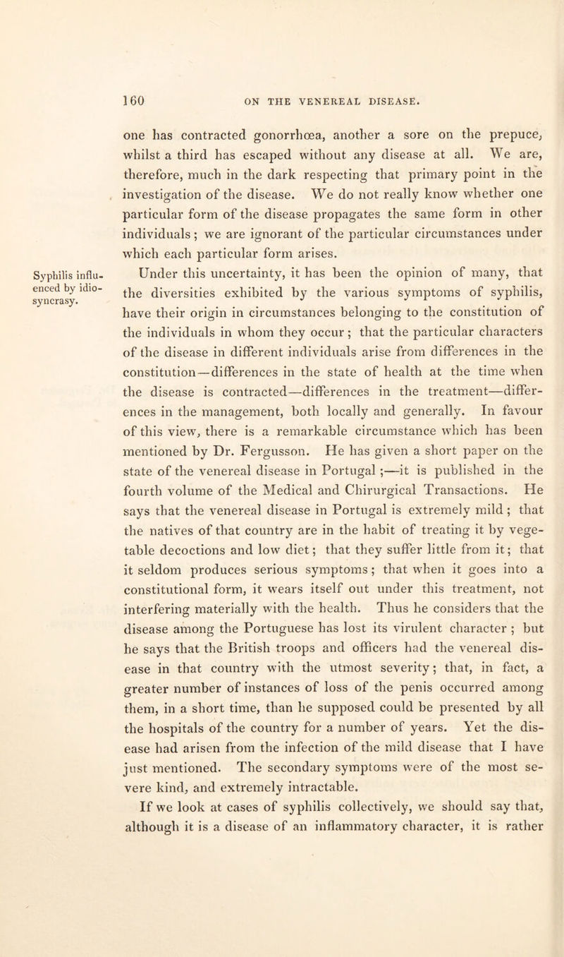 Syphilis influ- enced by idio- syncrasy. one has contracted gonorrhoea, another a sore on the prepuce, whilst a third has escaped without any disease at all. We are, therefore, much in the dark respecting that primary point in the investigation of the disease. We do not really know whether one particular form of the disease propagates the same form in other individuals ; we are ignorant of the particular circumstances under which each particular form arises. Under this uncertainty, it has been the opinion of many, that the diversities exhibited by the various symptoms of syphilis, have their origin in circumstances belonging to the constitution of the individuals in whom they occur; that the particular characters of the disease in different individuals arise from differences in the constitution — differences in the state of health at the time when the disease is contracted—differences in the treatment-differ- ences in the management, both locally and generally. In favour of this view, there is a remarkable circumstance which has been mentioned by Dr. Fergusson. He has given a short paper on the state of the venereal disease in Portugal ;—it is published in the fourth volume of the Medical and Chirurgieal Transactions. He says that the venereal disease in Portugal is extremely mild; that the natives of that country are in the habit of treating it by vege- table decoctions and low diet; that they suffer little from it; that it seldom produces serious symptoms; that when it goes into a constitutional form, it wears itself out under this treatment, not interfering materially with the health. Thus he considers that the disease among the Portuguese has lost its virulent character ; but he says that the British troops and officers had the venereal dis- ease in that country with the utmost severity; that, in fact, a greater number of instances of loss of the penis occurred among them, in a short time, than he supposed could be presented by all the hospitals of the country for a number of years. Yet the dis- ease had arisen from the infection of the mild disease that I have just mentioned. The secondary symptoms were of the most se- vere kind, and extremely intractable. If we look at cases of syphilis collectively, we should say that, although it is a disease of an inflammatory character, it is rather