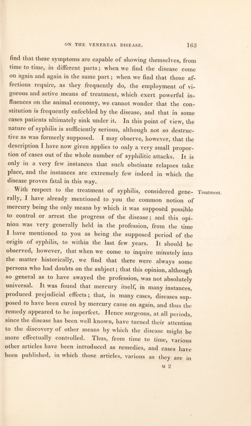 6nd that these symptoms are capable of showing themselves, from time to time, in different parts; when we find the disease come on again and again in the same part; when we find that those af- fections require, as they frequently do, the employment of vi- gorous and active means of treatment, which exert powerful in- fluences on the animal economy, we cannot wonder that the con- stitution is frequently enfeebled by the disease, and that in some cases patients ultimately sink under it. In this point of view, the nature of syphilis is sufficiently serious, although not so destruc- tive as was formerly supposed. I may observe, however, that the description I have now given applies to only a very small propor- tion of cases out of the whole number of syphilitic attacks. It is only in a very few instances that such obstinate relapses take place, and the instances are extremely few indeed in which the disease proves fatal in this way. With lespect to the treatment of syphilis, considered gene- rally, I have already mentioned to you the common notion of mercury being the only means by which it was supposed possible to control or arrest the progress of the disease; and this opi- nion was very generally held in the profession, from the time I have mentioned to you as being the supposed period of the origin of syphilis, to within the last few years. It should be observed, however, that when we come to inquire minutely into the matter historically, we find that there were always some persons who had doubts on the subject; that this opinion, although so general as to have swayed the profession, was not absolutely universal. It was found that mercury itself, in many instances, produced piejudicial effects; that, in many cases, diseases sup- posed to have been cured by mercury came on again, and thus the remedy appeared to be imperfect. Hence surgeons, at all periods, since the disease has been well known, have turned their attention to the discovery of other means by which the disease might be more effectually controlled. Thus, from time to time, various other articles have been introduced as remedies, and cases have been published, in which those articles, various as they are in m 2 Treatment.