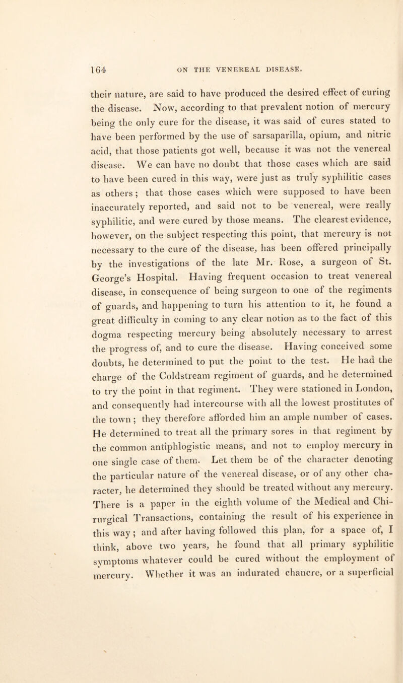 their nature, are said to have produced the desired effect of curing the disease. Now, according to that prevalent notion of mercury being the only cure for the disease, it was said of cures stated to have been performed by the use of sarsaparilla, opium, and nitric acid, that those patients got well, because it was not the venereal disease. We can have no doubt that those cases which are said to have been cured in this way, were just as truly syphilitic cases as others; that those cases which were supposed to have been inaccurately reported, and said not to be venereal, were really syphilitic, and were cured by those means. The clearest evidence, however, on the subject respecting this point, that mercury is not necessary to the cure of the disease, has been offered principally by the investigations of the late Mr. Rose, a surgeon of St. George’s Hospital. Having frequent occasion to treat venereal disease, in consequence of being surgeon to one of the regiments of guards, and happening to turn his attention to it, he found a great difficulty in coming to any clear notion as to the fact of this dogma respecting mercury being absolutely necessary to arrest the progress of, and to cure the disease. Having conceived some doubts, he determined to put the point to the test. He had the charge of the Coldstream regiment of guards, and he determined to try the point in that regiment. They were stationed in London, and consequently had intercourse with all the lowest prostitutes of the town ; they therefore afforded him an ample number of cases. He determined to treat all the primary sores in that regiment by the common antiphlogistic means, and not to employ mercury in one single case of them. Let them be of the character denoting the particular nature of the venereal disease, or of any other cha- racter, he determined they should be treated without any mercury. There is a paper in the eighth volume of the Medical and Chi- rurgical Transactions, containing the result of his experience in this way ; and after having followed this plan, for a space of, I think, above two years, he found that all primary syphilitic symptoms whatever could be cured without the employment of mercury. Whether it was an indurated chancre, or a superficial