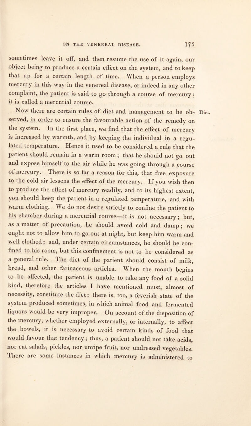 sometimes leave it off, and then resume the use of it again, our object being to produce a certain effect on the system, and to keep that up for a certain length of time. When a person employs mercury in this way in the venereal disease, or indeed in any other complaint, the patient is said to go through a course of mercury; it is called a mercurial course. Now there are certain rules of diet and management to be ob- Diet, served, in order to ensure the favourable action of the remedy on the system. In the first place, we find that the effect of mercury is increased by warmth, and by keeping the individual in a regu- lated temperature. Hence it used to be considered a rule that the patient should remain in a warm room; that he should not go out and expose himself to the air while he was going through a course of mercury. There is so far a reason for this, that free exposure to the cold air lessens the effect of the mercury. If you wish then to produce the effect of mercury readily, and to its highest extent, you should keep the patient in a regulated temperature, and with warm clothing. We do not desire strictly to confine the patient to his chamber during a mercurial course—it is not necessary; but, as a matter of precaution, he should avoid cold and damp; we ought not to allow him to go out at night, but keep him warm and well clothed; and, under certain circumstances, he should be con- fined to his room, but this confinement is not to be considered as a general rule. The diet of the patient should consist of milk, bread, and other farinaceous articles. When the mouth begins to be affected, the patient is unable to take any food of a solid kind, therefore the articles I have mentioned must, almost of necessity, constitute the diet; there is, too, a feverish state of the system produced sometimes, in which animal food and fermented liquors would be very improper. On account of the disposition of the mercury, whether employed externally, or internally, to affect the bowels, it is necessary to avoid certain kinds of food that would favour that tendency; thus, a patient should not take acids, nor eat salads, pickles, nor unripe fruit, nor undressed vegetables. There are some instances in which mercury is administered to