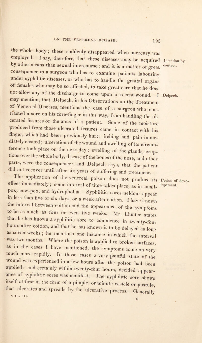 the whole body; these suddenly disappeared when mercury was employed. I say, therefore, that these diseases may be acquired Infection by by other means than sexual intercourse; and it is a matter of great contact- consequence to a surgeon who has to examine patients labouring under syphilitic diseases, or who has to handle the genital organs of females who may be so affected, to take great care that he does not allow any of the discharge to come upon a recent wound. I Delpech. may mention, that Delpech, in his Observations on the Treatment of Venereal Diseases, mentions the case of a surgeon who con- tracted a sore on his fore-finger in this way, from handling the ul- cerated fissures of the anus of a patient. Some of the moisture produced from those ulcerated fissures came in contact with his finger, which had been previously hurt; itching and pain imme- diately ensued ; ulceration of the wound and swelling of its circum- ference took place on the next day; swelling of the glands, erup- tions over the whole body, disease of the bones of the nose, and other parts, were the consequence; and Delpech says, that the patient did not recover until after six years of suffering and treatment. The application of the venereal poison does not produce its Period of deve. effect immediately ; some interval of time takes place, as in small- loPement- pox, cow-pox, and hydrophobia. Syphilitic sores seldom appear in less than five or six days, or a week after coition. I have known the interval between coition and the appearance of the symptoms to be as much as four or even five weeks. Mr. Hunter states that he has known a syphilitic sore to commence in twenty-four hours after coition, and that he has known it to be delayed as long as seven weeks ; he mentions one instance in which the interval was two months. Where the poison is applied to broken surfaces, as in the cases I have mentioned, the symptoms come on very much more rapidly. In those cases a very painful state of the wound was experienced in a few hours after the poison had been applied; and certainly within twenty-four hours, decided appear- ance of syphilitic sores was manifest. The syphilitic sore shows itself at first in the form of a pimple, or minute vesicle or pustule, that ulcerates and spreads by the ulcerative process. Generally VOL. III. ^ O