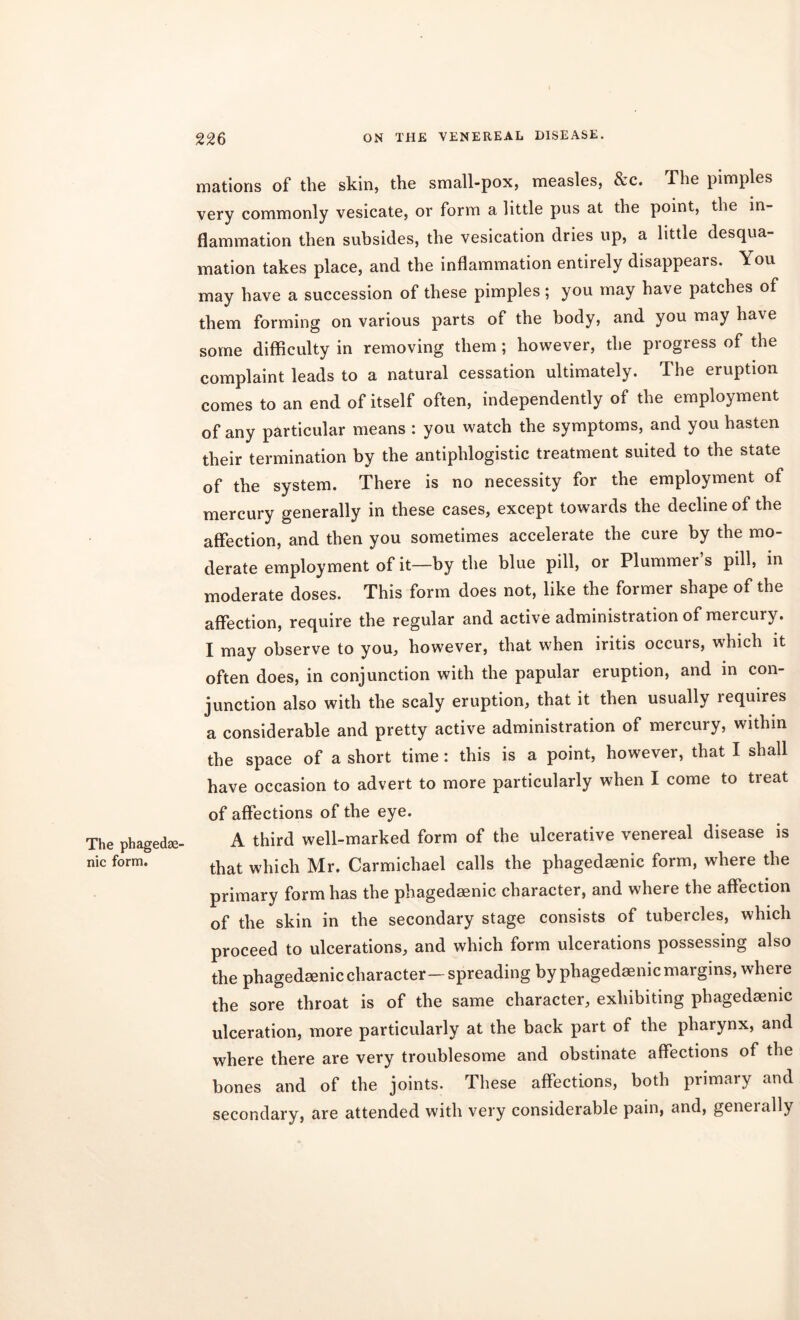 The phagedse' nic form. masons of the skin, the small-pox, measles, &c. The pimples very commonly vesicate, or form a little pus at the point, the in- flammation then subsides, the vesication dries up, a little desqua- mation takes place, and the inflammation entirely disappears. You may have a succession of these pimples; you may have patches of them forming on various parts of the body, and you may have some difficulty in removing them; however, the progress of the complaint leads to a natural cessation ultimately. The eruption comes to an end of itself often, independently of the employment of any particular means : you watch the symptoms, and you hasten their termination by the antiphlogistic treatment suited to the state of the system. There is no necessity for the employment of mercury generally in these cases, except towards the decline of the affection, and then you sometimes accelerate the cure by the mo- derate employment of it—by the blue pill, or Plummer s pill, in moderate doses. This form does not, like the former shape of the affection, require the regular and active administration of mercury. I may observe to you, however, that when iritis occurs, which it often does, in conjunction with the papular eruption, and in con- junction also with the scaly eruption, that it then usually lequires a considerable and pretty active administration of mercury, within the space of a short time: this is a point, however, that I shall have occasion to advert to more particularly when I come to treat of affections of the eye. A third well-marked form of the ulcerative venereal disease is that which Mr. Carmichael calls the phagedaenic form, where the primary form has the phagedaenic character, and where the affection of the skin in the secondary stage consists of tubercles, which proceed to ulcerations, and which form ulcerations possessing also the phagedaenic character—spreading by phagedaenic margins, where the sore throat is of the same character, exhibiting phagedaenic ulceration, more particularly at the back part of the pharynx, and where there are very troublesome and obstinate affections of the bones and of the joints. These affections, both primary and secondary, are attended with very considerable pain, and, geneially