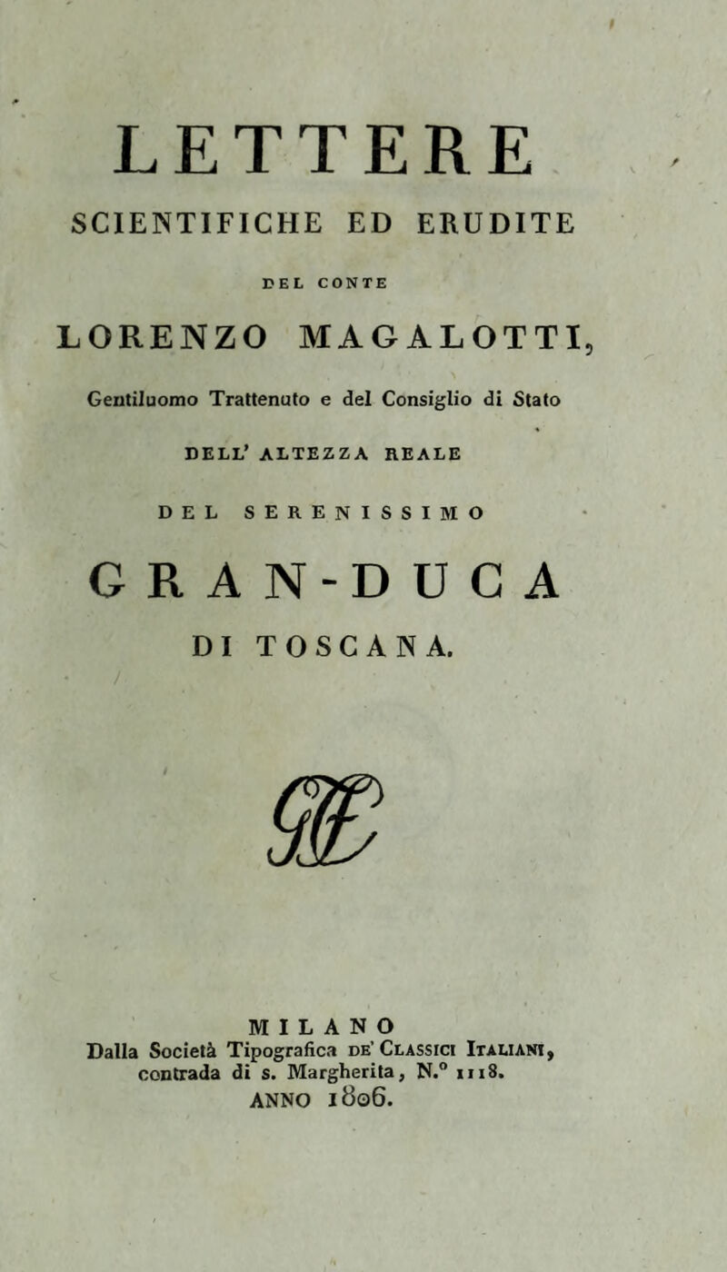 LETTERE SCIENTIFICHE ED ERUDITE DEL CONTE LORENZO MAGALOTTI, Gentiluomo Trattenuto e del Consiglio di Stato DELL’ ALTEZZA REALE DEL SERENISSIMO GRAN-DUCA DI TOSCANA. MILANO Dalla Società Tipografica de’Classici Italiani, contrada di s. Margherita, N.“ iii8. ANNO 1806.