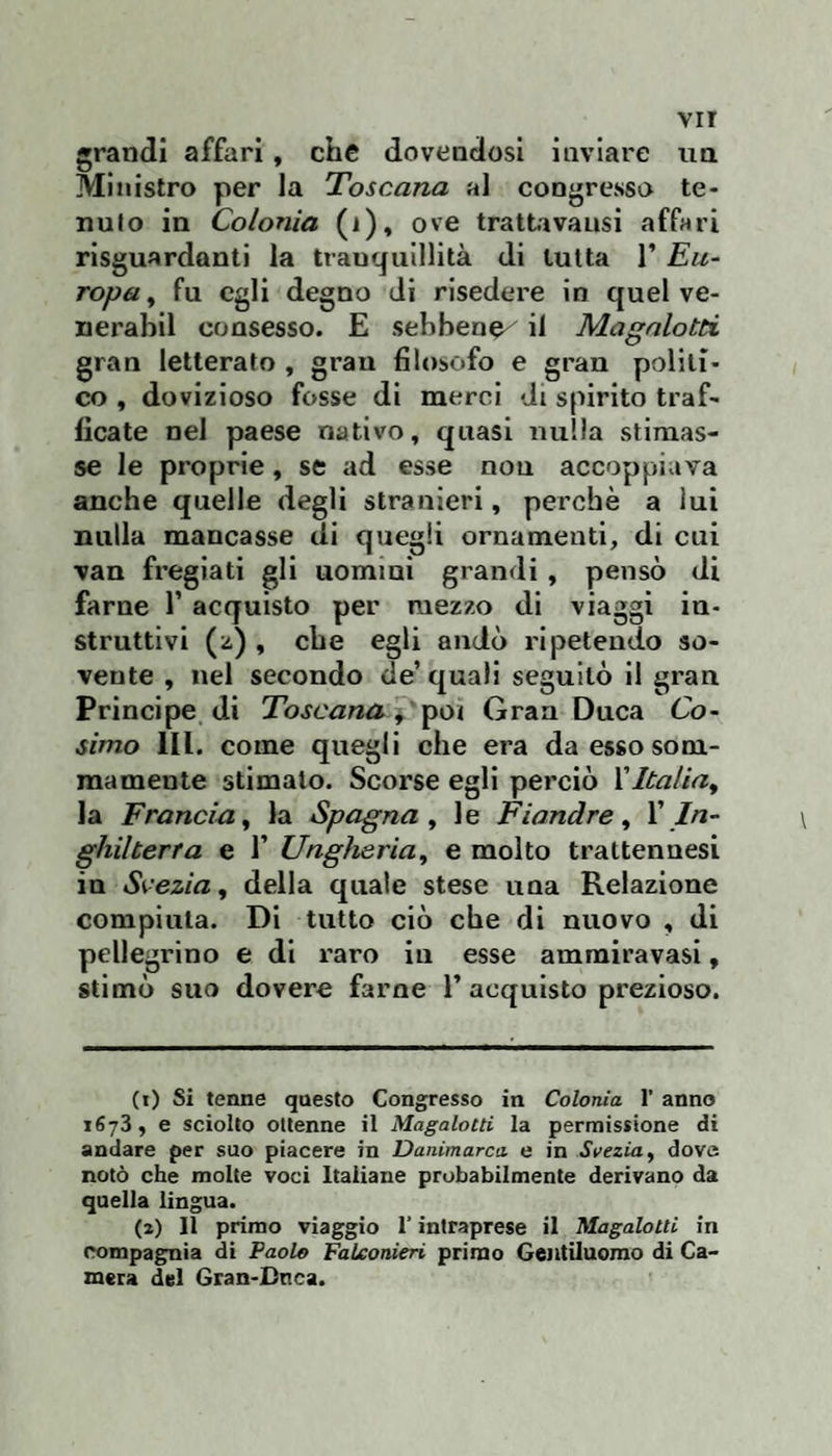 grandi affari, che dovendosi inviare nn Ministro per la Toscana al congresso te- nulo in Colonia (i), ove trattivausi affari risguardanti la tranquillità di tutta 1’ Eu¬ ropa^ fu egli degno di risedere in quel ve- nerabil consesso. E sebbene^ il Magalotti gran letterato , gran filosofo e gran politi¬ co , dovizioso fosse di merci di spirito traf¬ ficate nel paese nativo, quasi nulla stimas¬ se le proprie, se ad esse non accoppiava anche quelle degli stranieri, perchè a lui nulla mancasse di quegli ornamenti, di cui van fregiati gli uomini grandi , pensò di farne 1’ acquisto per mezzo di viaggi iu- struttivi (z) , che egli andò ripetendo so¬ vente , nel secondo de’ quali seguitò il gran Principe di Toscana^'^oi Gran Duca Co¬ simo III. come quegli che era da esso som¬ mamente stimato. Scorse egli perciò Vltalia^ la Francia^ la Spagna ^ le Fiandre^ V In¬ ghilterra e r Ungheria, e molto trattennesi in Svezia, della quale stese uua Relazione compiuta. Di tutto ciò che di nuovo , di pellegrino e di x’aro iu esse amrairavasi, stimò suo dovere farne 1’ acquisto prezioso. (1) Si tenne questo Congresso in Colonia 1’ anno 1673, e sciolto ottenne il Magalotti la permissione di andare per suo piacere in Danimarca e in Svezia, dove notò che molte voci Italiane probabilmente derivano da quella lingua. (2) Il primo viaggio l’intraprese il Magalotti in compagnia di Paolo FaLconieri primo Gentiluomo di Ca¬ mera del Gran-Dnca.