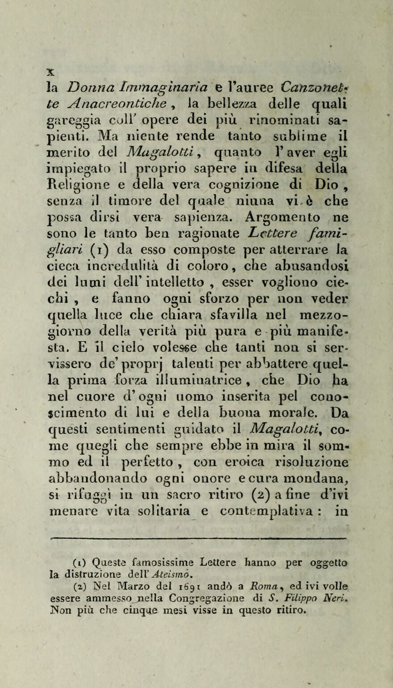 la Donna Immaginarla e l’auree Canzonebr te Anacreontiche, la bellezza delle quali gareggia coll’ opere dei più rinominati sa¬ pienti. Ma riicate rende tanto sublime il merito del Magalotti^ quanto l’aver egli impiegalo il proprio sapere in difesa della Religione e della vera cognizione di Dio , senza il timore del quale ninna vi ò che possa dirsi vera sa])ienza. Argomento ne sono le tanto ben ragionate Lettere fami- gliari (i) da esso composte per atterrare la cieca incredulità di coloro, che abusandosi dei lumi dell’ intelletto , esser vogliono cie¬ chi , e fanno ogni sforzo per non veder quella luce che chiara sfavilla nel mezzo¬ giorno della verità più pura e più manife¬ sta. E il cielo volesse che tanti non si ser¬ vissero de’ proprj talenti per abbattere quel¬ la prima forza illuminatrice, che Dio ha nel cuore d’ogni uomo inserita pel cono¬ scimento di lui e della buona morale. Da questi sentimenti guidato il Magalotti^ co¬ me quegli che sempre ebbe in mira il som¬ mo ed il perfetto , con eroica risoluzione abbandonando ogni onore e cura mondana, si rifuggì in un sacro ritiro (2) a fine d’ivi menare vita solitaria e contemplativa : in (0 Queste fdtnosissime Lettere hanno per oggetto la distruzione dell’ Ateismò. (2) Nei Marzo dei iSgi andò a Roma^ ed ivi volle essere ammesso nella Congregazione di S. Filippo Neri. Non più che cinque mesi visse in questo ritiro.