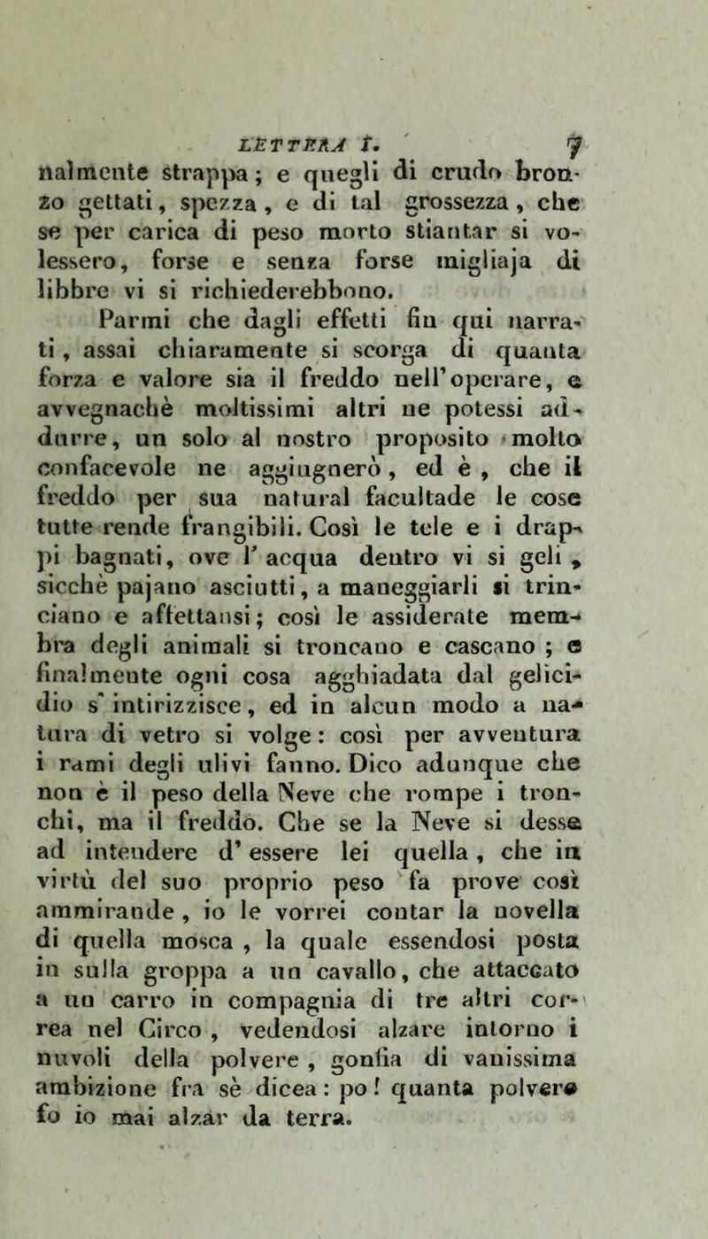 nalmente strappa; e quegli di crudo brou* 20 gettati, spezza, e di tal grossezza, che se per carica di peso morto stiantar si vo- lessero, forse e senza forse migliaja di libbre vi si richiederebbono. Panni che dagli effetti fin qui narra' ti, assai chiaramente si scorga di quanta forza e valore sia il freddo nell’operare, e avvegnaché moltissimi altri ne potessi ad' durre, un solo al nostro proposito -molto oonfacevole ne aggi ugnerò, ed è , che il freddo per sua naturai facultade le cose tutte rende frangibili. Così le tele e i drap-» j)i bagnati, ove T acqua dentro vi si geli , sicché pajano asciutti, a maneggiarli si trin¬ ciano e affettansi ; così le assiderate mem-* bra degli animali si troncano e cascano ; o finalmente ogni cosa agghiadata dal gelici¬ dio s'intirizzisce, ed in alcun modo a na¬ tura di vetro si volge : così per avventura i rami degii ulivi fanno. Dico adunque che non è il peso della Neve che rompe i tron¬ chi, ma il freddo. Che se la Neve .si dessa ad intendere d’essere lei quella, che ia virtù del suo proprio peso fa prove così ammirande , io le vorrei contar la novella di quella mosca , la quale essendosi posta in sulla groppa a un cavallo, che attaccato a un carro in compagnia di tre altri cor¬ rea nel Circo , vedendosi alzare intorno i nuvoli della polvere , gonfia di vanissima ambizione fra sé dicea : po ! quanta poker» fo io mai alzar da terra.