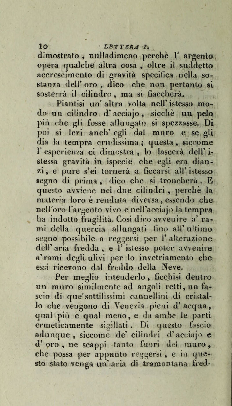 dimostrato , tiulladimeno perchè Y argento opera qualche altra cosa , oltre il suddetto accrescimento di gravità specifica nella so- 8tao?a dell’ oro , dico che non pertanto si sosterrà il cilindro, ma si fiaccherà. Piantisi un’altra volta nell’istesso mo¬ do un cilindro d’acciajo, sicché un pelo più che gli fosse allungato si spezzasse. Di poi si levi anch’ egli dal muro e se gli dia la tempra crudissima; questa, siccome 1’ esperienza ci dimostra » Io lascerà dell’ i- slessa gravità in ispecie che egli era dian¬ zi , e pure s’ei tornerà a ficcarsi all’ istesso segno di prima, dico che si troncherà. E questo avviene nei due cilindri , perchè la materia loro è rendala diversa, essendo che nell’oro l'argento vivo e neli’acciajo la tempra ha indotto fragilità. Cosi dico avvenire a’ra¬ mi della quercia allungati fino all’ultimo sogno possibile a reggersi per 1’ alterazione dell’aria fredda, e 1’istesso poter avvenire a’rami degli ulivi per lo invetriamento che essi ricevono dal freddo della Neve. Per meglio intenderlo, ficchisi dentro un muro similmente ad angoli reiti, un fa¬ scio di que'sottilissimi cannellini di cristal¬ lo che vengono di Venezia pieni d’acqua, qual più e qual meno, e da ambe le parti ermeticamente sigillati. Di questo fascio adunque, siccome de’ cilindri d’acciajo e d’oro, ne scappi tanto faf)ri del muro, che possa per appunto reggersi, e in que¬ sto stato venga un’ aria di tramontana fred-