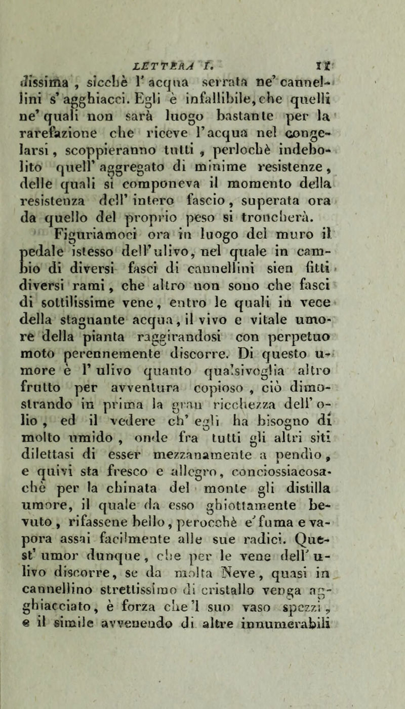 riissima , sicché l'acqua serrata ne’cannel¬ lini s’agghiacci. Egli è infallibile, che quelli ne’quali non sarà luogo bastante per la rarefazione che riceve l’acqua nel conge¬ larsi , scoppieranno tutti , perlochè indebo¬ lito quell’aggregato di minime resistenze, delle quali si componeva il momento della resistenza dell’ intero fascio, superata ora da quello del proprio peso si troncherà. Figuriamoci ora in luogo del muro il }ledale istesso dell’ulivo, nel quale in cam- lio di diversi fasci di caunellini sien fitti > diversi rami, che altro non sono che fasci di sottilissime vene, entro le quali in vece della stagnante acqua, 11 vivo e vitale umo¬ re della pianta raggirandosi con perpetuo moto perennemente discorre. Di questo u- more è l’ulivo quanto qualsivoglia altro frutto per avventura copioso , ciò dimo¬ strando in prima la gran ricchezza dell’o¬ lio , ed il vedere eh’ egli ha bisogno di molto umido , onde fra tutti gli altri siti dilettasi di esser mezzanamente a pendìo, e quivi sta fresco e allegro, conciossiacosa¬ ché per la chinata del monte gli distilla umore, il quale da esso ghiottamente be¬ vuto , rifasscne bello, perocché e'fu ma e va¬ pora assai facilmente alle sue radici. Que¬ st’umor dunque, che per le vene dell'u¬ livo discorre, se da molta Neve, quasi in cannellino strettissimo di cristallo venga ag¬ ghiacciato, è forza cue’i suo vaso spezzi, % il simile avvenendo di alh’e innumerabili