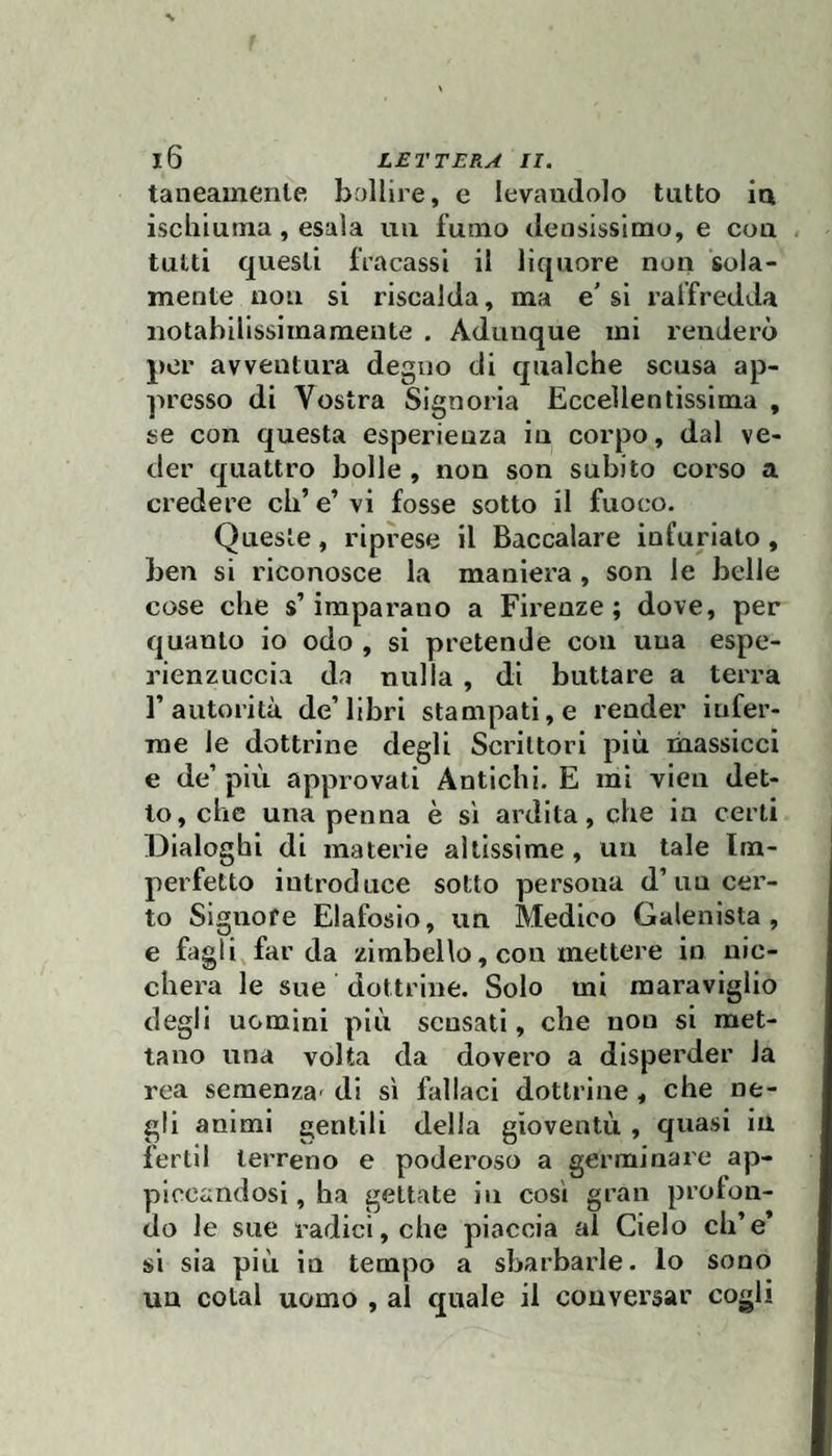 taneauiente bollire, e levandolo tutto in ischiuma, esala un fumo densissimo, e con tutti questi fracassi il liquore non sola¬ mente non si riscalda, ma e' si raffredda iiotabillssimamente . Adunque mi renderò per avventura degno di qualche scusa ap¬ presso di Vostra Signoria Eccellentissima , se con questa esperienza in corpo, dal ve¬ der quattro bolle , non son subito corso a credere eh’ e’ vi fosse sotto il fuoco. Queste, riprese il Baccalare infuriato, ben si riconosce la maniera , son le belle cose che s’imparano a Firenze; dove, per quanto io odo , si pretende con una espe- rienzuccia da nulla , di buttare a terra r autorità de’libri stampati, e render infer¬ me le dottrine degli Scrittori più massicci e de’ più approvati Antichi. E mi vien det¬ to, che una penna è si ardita, che in certi Dialoghi di materie altissime, un tale Im¬ perfetto introduce sotto persona d’un cer¬ to Signore Elafosio, un Medico Galenista , e fagli, far da zimbello, con mettere in nic- chera le sue dottrine. Solo mi maraviglio degli uomini più scusati, che non si met¬ tano una volta da dovero a dispei’der la rea semenza' di sì fallaci dottrine , che ne¬ gli animi gentili della gioventù, quasi in fertil terreno e poderoso a germinare ap¬ piccandosi , ha gettate in cosi gran profon¬ do le sue radici, che piaccia al Cielo eh’e* si sia più in tempo a sbarbarle, lo sono un colai uomo , al quale il conversar cogli