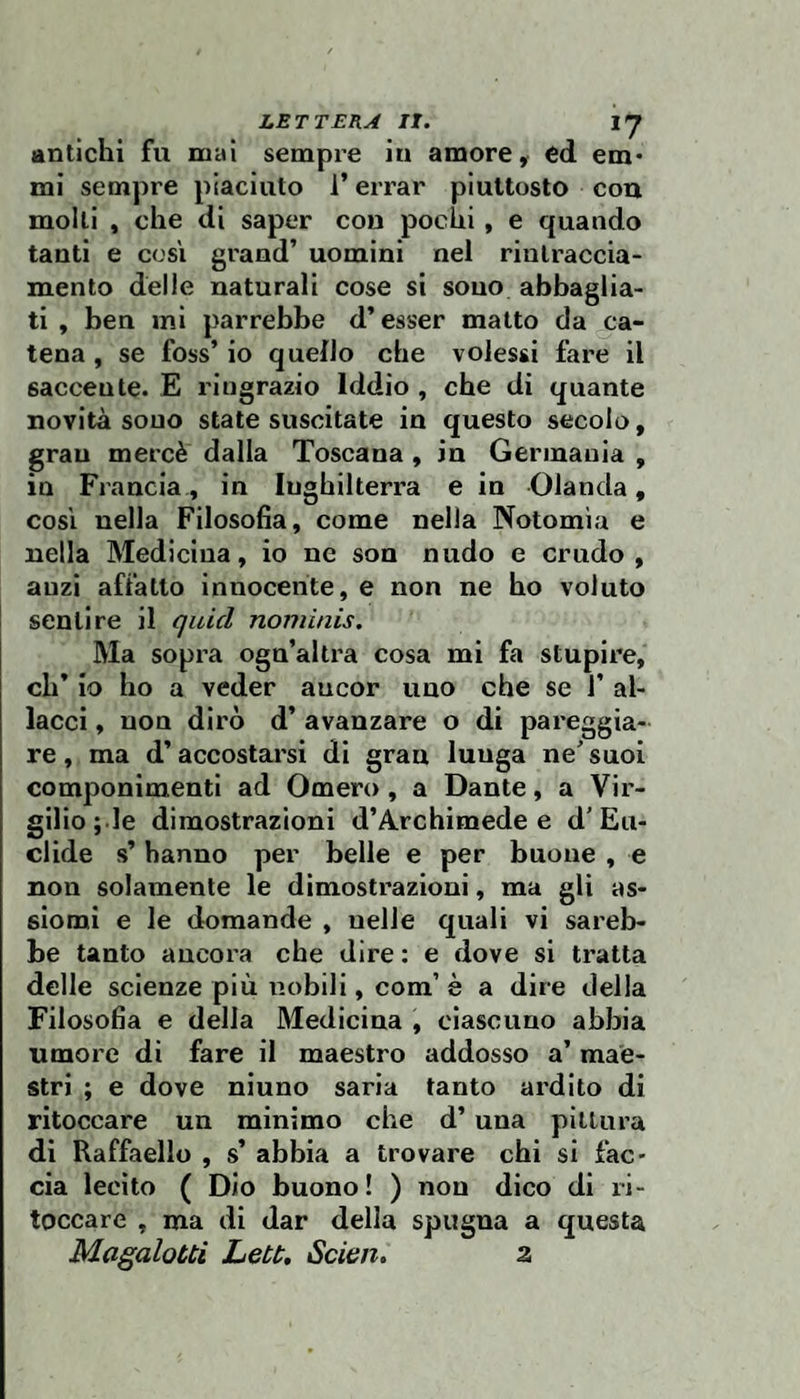 antichi fu mal sempre in amore, ed em* mi sempre piaciuto l’errar piuttosto con molli , che di saper con pochi , e quando tanti e così grand’ uomini nel rinlraccia- mento delie naturali cose si sono abbaglia- ti , ben mi parrebbe d’esser malto da ca¬ tena , se foss’ io quello che volessi fare il saccente. E ringrazio Iddio , che di quante novità sono state suscitate in questo secolo, gran mercè dalla Toscana , in Germania , in Francia, in Inghilterra e in Olanda, cosi nella Filosofia, come nella Notomìa e nella Medicina, io ne son nudo e crudo, anzi affatto innocente, e non ne ho voluto sentire il quid nomìnis. Ma sopra ogu’altra cosa mi fa stupire, eh* io ho a veder ancor uno che se 1’ al¬ lacci , non dirò d’ avanzare o di pareggia¬ re , ma d’accostarsi di gran lunga ne^ suoi componimenti ad Omero , a Dante, a Vir¬ gilio ; le dimostrazioni d’Archimede e d'Eu¬ clide s’hanno per belle e per buone , e non solamente le dimostrazioni, ma gli as¬ siomi e le domande , nelle quali vi sareb¬ be tanto ancora che dire : e dove si tratta delle scienze più lìobili, com’ è a dire della Filosofia e della Medicina , ciascuno abbia umore di fare il maestro addosso a’ mae¬ stri ; e dove ninno saria tanto ardito di ritoccare un mìnimo che d’ una pittura di Raffaello , s’ abbia a trovare chi si fac¬ cia lecito ( Dio buono! ) non dico di li- toccare , ma di dar della spugna a questa Magalotti Lett, Scien. a