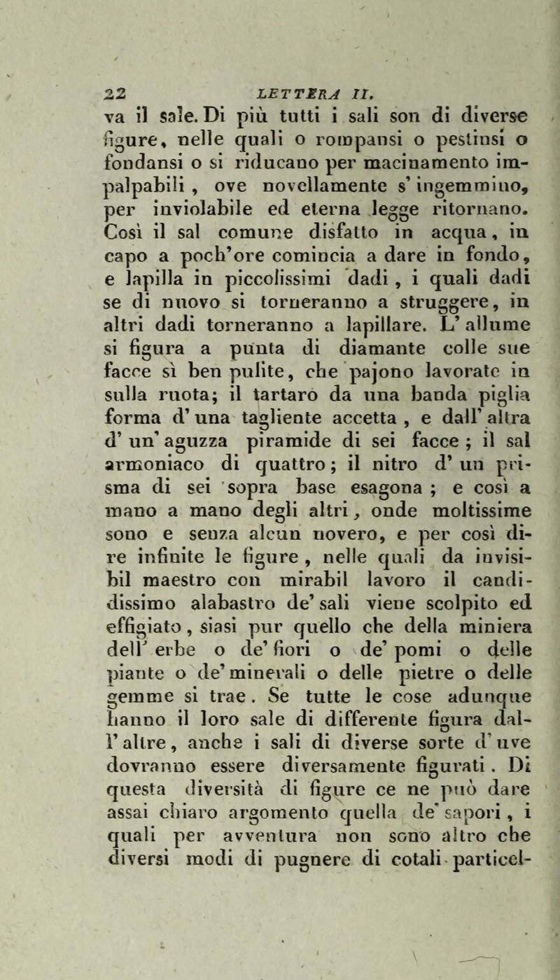 va il sale. Di più tutti i sali son di diverse figure, nelle quali o rompansi o peslinsi o fondansi o si riducano per macinamento im¬ palpabili , ove novellamente s’ingemmino, per inviolabile ed eterna legge ritornano. Cosi il sai comune disfatto in acqua, iu capo a poch’ore comincia a dare In fondo, e lapilla in piccolissimi dadi, i quali dadi se di nuovo si torneranno a struggere, in altri dadi torneranno a lapillare. L’ allume si figura a punta di diamante colle sue facce sì ben pulite, che pajono lavorate in sulla ruota; il tartaro da una banda piglia forma d’una tagliente accetta, e dall’altra d’un’aguzza piramide di sei facce; il sai ai’moniaco di cjuattro ; il nitro d’ un pri¬ sma di sei sopra base esagona ; e così a mano a mano degli altri, onde moltissime sono e senza alcun novero, e per cosi di¬ re infinite le figure , nelle quali da invisi- bll maestro con mirabil lavoro il candi¬ dissimo alabastro de’ sali viene scolpito ed effigiato, siasi pur quello che della miniera dell'erbe o de’fiori o de’pomi o delle piante o de’minerali o delle pietre o delle gemme si trae. Se tutte le cose adunque hanno il loro sale di differente fimira dal- O r altre, anche i sali di diverse sorte d’uve dovranno essere diversamente figurati. Di questa diversità di figure ce ne può dare assai chiaro argomento quella de* sapori, i quali per avventura non sono altro che diversi modi di pugnere di cotali particel-