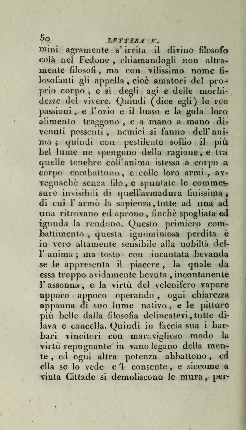 mini agramente s’irrita il divino filosofo colà nel Fedone , chiamandogli non altra¬ mente filosofi, ma con vilissimo nome fi¬ losofanti gli appella , cioè amatori del pro¬ prio corpo , e si degli agi e delle morbi¬ dezze del vivere. Quindi (dice egli) le ree passioni, e l’ozio e il lusso e la gola loro alimento traggono , e a mano a mano di¬ venuti possenti, nemici si fanno dell’ani¬ ma ; quindi con pestilente soffio il più bel lume ne spengono della ragione, e tra quelle tenebre coll’anima istessa a corpo a corpo combattono , e colie loro armi , av¬ vegnaché senza filo, e spuntate le commes¬ sure invisibili di queU’avmadura finissima , di cui Tarmò la sapienza, tutte ad una ad una ritrovano ed aprono, finché spogliata ed ignuda la rendono. Questo primiero com¬ battimento , questa ignominiosa perdita è in vero altamente sensibile alla nobiltà del- T anima ; ma tosto con incantata bevanda se le appresenla il piacere, la quale da essa troppo avidamente bevuta , incontanente r assonna, e la virtù del velenifero vapore appoco a])poco operando , ogni chiarezza appanna di suo lume nativo , e le pitture più belle dalla filosofia delincatevi,tutte di¬ lava e cancella. Quindi in faccia sua i bar¬ bari vincitori con maraviglioso modo la virtù repngnaute in vano legano delia men¬ te , ed ogni altra potenza abbattono, ed ella se lo vede e ^1 consente, e siccome a vinta Cittade si demoliscono le mura, per-