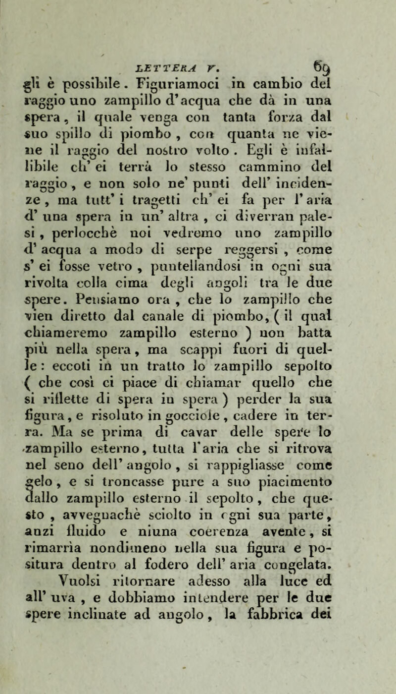 gli è possibile. Figuriamoci in cambio del raggio uno zampillo d’acqua che dà in una spera, il quale venga con tanta forza dal suo spillo di piombo , con quanta ne vie¬ ne il raggio del nostro volto . Egli è infal¬ libile eh’ ei terrà lo stesso cammino del raggio , e non solo ne’ punti dell’ inciden¬ ze , ma tutt’ i tragetti eh’ ei fa per 1’ aria d’ una spera in un’ altra , ci diverrai! pale¬ si , perlocchè noi vedremo uno zampillo d’ acqua a modo di serpe reggersi , come s’ ei fosse vetro , puntellandosi in ogni sua rivolta colla cima degli angoli tra le due spei'e. Pensiamo ora , che lo zampillo che vien diretto dal canale di piombo, ( il qual chiameremo zampillo esterno ) non batta più nella spera, ma scappi fuori di quel¬ le : eccoti in un tratto lo zampillo sepolto ( che COSI ci piace di chiamar quello che si rlilette di spera iu spera ) perder la sua figura, e risoluto in gocciole , cadere in ter¬ ra. Ma se prima di cavar delle spei'e lo -zampillo esterno, tutta Tarla che si ritrova nel seno dell’ angolo , si rappigliasse come gelo, e si troncasse pure a suo piacimento dallo zampillo esterno il sepolto, che que¬ sto , avvegnaché sciolto in cgni sua parte, anzi Iluido e niuna coerenza avente, si rimarrìa nondimeno nella sua figura e po¬ situra dentro al fodero dell’ aria congelata. Vuoisi ritornare adesso alla luce ed all’ uva , e dobbiamo intendere per le due spere inclinate ad angolo, la fabbrica dei