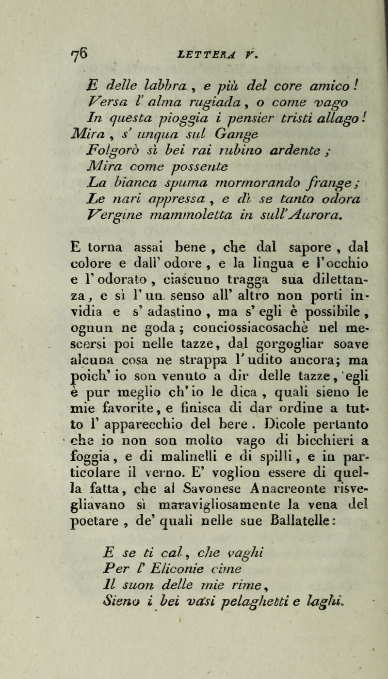 E delle lahhra , e più del core amico ! Versa V alma rugiada, o come 'vago In questa pioggia i pensier tristi allago I Mira , s‘ iinqiia sul Gange Folgorò sì bei rai rubino ardente ; Mira come possente La bianca spuma mormorando frange; Le nari appressa , e dì se tanto odora Vergine mammoletta in sull’Aurora. E lorua assai bene , che dal sapore , dal colore e dall’odore , e la lingua e rocchio e r odorato , ciascuno tragga sua dilettan¬ za, e sì l’un, senso all’ altro non porti in¬ vidia e s’ adastino , ma s’ egli è possibile , ognun ne goda ; conciossiacosaché nel me¬ scersi poi nelle tazze, dal gorgogliar soave alcuna cosa ne strappa l'udito ancora; ma poich’io son venuto a dir delle tazze, egli è pur meglio eh’ io le dica , quali sieno le mie favorite, e finisca di dar ordine a tut¬ to r apparecchio del bere . Dicole pertanto ‘ che io non son molto vago di bicchieri a foggia, e di malinelli e di spilli, e in par¬ ticolare il verno. E’ voglion essere di quel¬ la fatta, che ai Savonese Anacreonte risve¬ gliavano si maravigliosamente la vena del poetare, de’quali nelle sue Baliatelle: E se ti cal, che vaghi Per I Eliconie cime Il suon delle mie rime., Sieno i bei 'vdsi pelaghetti e laghi. I