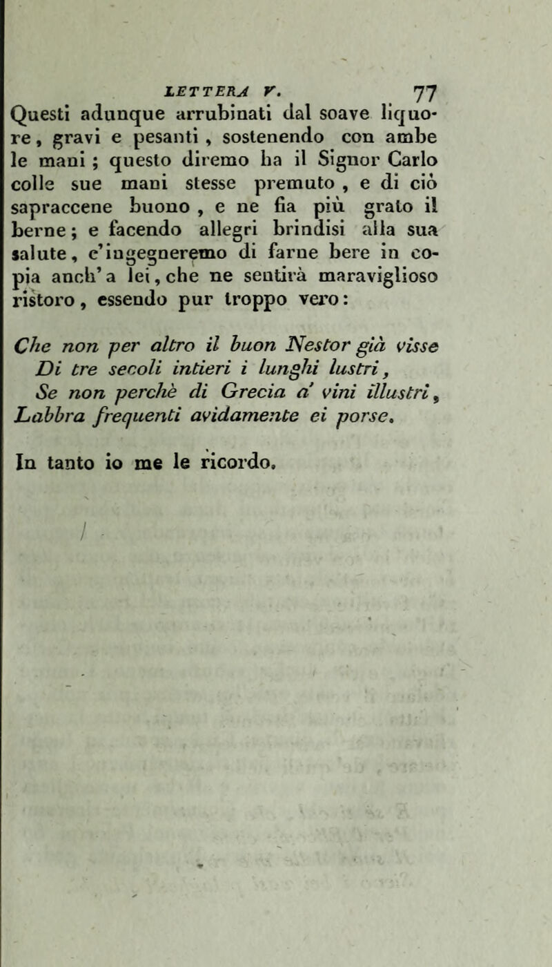 Questi adunque arrubinati dal soave liquo¬ re , gravi e pesanti » sostenendo con ambe le mani ; questo diremo ha il Signor Carlo colle sue mani stesse premuto , e di ciò sapraccene buono , e ne fia più grato il berne ; e facendo allegri brindisi alla sua salute, c’iugegner^o di farne bere in co¬ pia aneli’ a lei, che ne sentirà maraviglioso ristoro, essendo pur troppo vero : Che non per altro il buon Nestor già visse Di tre secoli intieri i lunghi lustri, Se non perchè di Grecia a vini illustri^ Labbra frequenti avidamente ei porse. In tanto io me le ricordo.