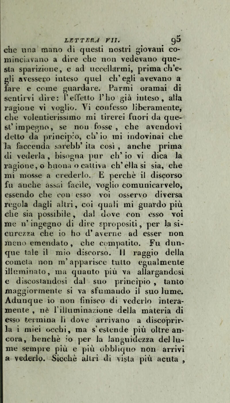 che una roano di questi nostri giovani co¬ minciavano a dire che non vedevano que¬ sta sparizione, e ad uccellarmi, prima ch’e- j»li avessero inteso quel ch’egli avevano a lare e come guardare. Farmi oramai di sentirvi dire: relietto l’ho già inteso, alla ragione vi voglio. Vi confesso liberamente, che volentierissimo mi tirerei fuori da que¬ st’impegno, se non fosse, che avendovi detto da principro, ch’io mi indovinai che la faccenda sarebb’ ila così , anche prima di vederla, bisogna pur eh’ io vi dica la ragione, o buona o cattiva ch’ella si sia, che mi mosse a crederlo. E perchè il discorso fu auche assai facile, voglio comuuicarvelo, essendo che con esso voi osservo diversa regola dagli altri, coi quali mi guardo più che sia possibile, dal dove con osso voi me n’ ingegno di dire spropositi, per la si¬ curezza che io ho d’averne ad esser non meno emendato, che compatito. Fu dun¬ que tale il mio discorso. Il raggio della cometa non m’apparisce tutto egualmente illuminalo, ma quanto più va allargandosi e discostaudosi dal suo principio , tanto maggiormente si va sfumando il suo lume. Adunque io non finisco di vederlo intera¬ mente , nè rilluminazione della materia di esso termina lì dove arrivano a discoprir¬ la i miei occhi, ma s’estende più oltre an¬ cora, benché io per la languidezza del lu¬ me sempre più e più obbliquo non arrivi a vederlo. Sicché altri di vista più acuta ,