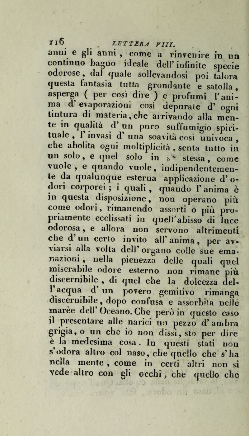 ri ,, LETTERA rill. anni e gli anni , come a rinvenire in un continuo bagno ideale dell’infinite specie odorose, dal quale sollevandosi poi talora questa fantasia tutta grondante e satolla, asperga ( per così dire ) e profumi f ani¬ ma d’ evaporazioni così depurale d’ ogni tintura di materia,che arrivando alla men¬ te in qualità d’ un puro suffumigio spiri¬ tuale , 1 invasi d una soavità così univoca , che abolita ogni moltiplicilà , senta tutto in un solo, e quel solo in s ' stessa, come vuole, e quando vuole, indipendentemen¬ te da qualunque esterna applicazione d’ o- dori corporei ; i quali , quando f anima è in questa disposizione, non operano più come odori, rimanendo assorti o più pro¬ priamente ecclissati in quelfablsso di luce odorosa, e allora non servono altrimenti che d’un cerio invito all’anima, per av¬ viarsi alla volta dell’ organo colle sue ema¬ nazioni , nella pienezza delle quali quel miserabile odore esterno non rimane più discernibile, di quel che la dolcezza del- 1 acqua d un povero gemitivo rimanga discernibile, dopo confusa e assorbita nelle marèe deli Oceano. Che però in questo caso il pi’esentare alle narici un pezzo d’ambra grigia, o un che io non dissi, sto per dire la medesima cosa. In questi stati non s odora altro col naso, che quello che s’ha nella mente , come in certi altri non si vede altro con gli occhi, che quello che.