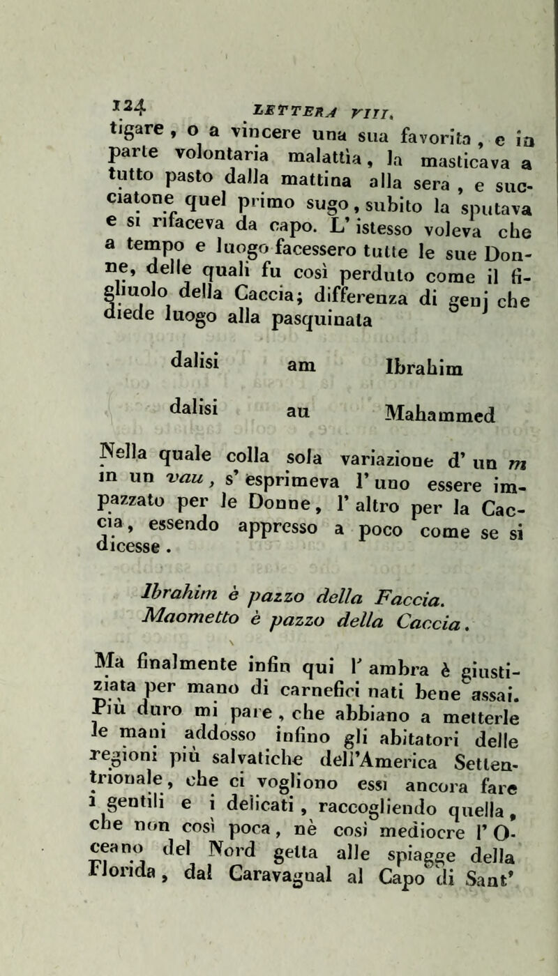 ZETTEH.4 Viri, tigare , o a vincere una sua favorita , e io parte volontaria malattìa, la masticava a tutto pasto dalla mattina alla sera , e suc- ciatone quel primo sugo, subito la sputava e SI rifaceva da capo. L’islesso voleva che a tempo e luogo facessero tutte le sue Don- ne, delle quali fu così perduto come il fi- fi molo della Caccia; differenza di geni che diede luogo alla pasquinata dalisi am Ibrahim datisi au Mahammed Nella quale colla sola variazione d’ un m in un vau, s’esprimeva l’uno essere im¬ pazzato per le Donne, l’altro per la Cac¬ cia, essendo appresso a poco come se si dicesse . Ibrahim e pazzo della Faccia. Maometto è pazzo della Caccia. \ Ma finalmente infin qui ambra è giusti¬ ziata per mano di carnefici nati bene assai. Piu duro mi pare , che abbiano a metterle le maiu addosso iofino gli abitatori delle regioni più salvatlche dell’America Setten¬ trionale, ohe ci vogliono essi ancora fare 1 gentili e i delicati, raccogliendo quella, che non così poca, nè cosi mediocre 1’ O- ceano del Nord getta alle spiagge della IJoiida, dal Caravagual al Capo di Sant’