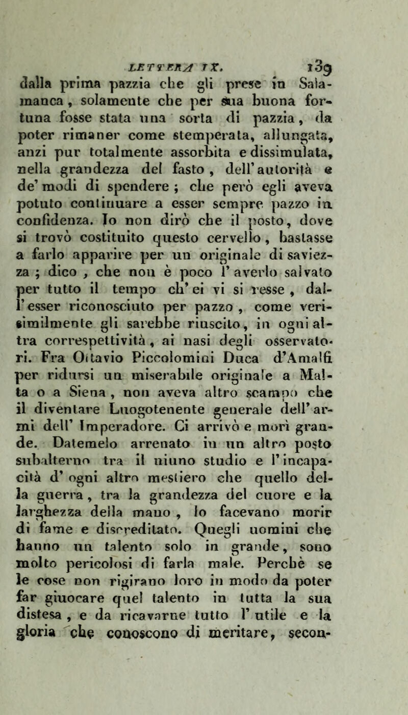 dalla prima pazzia che gli prese in Saia¬ manca , solamente che per Sua buona for¬ tuna fosse stata u na sorta di pazzia, da poter rimaner come stemperata, allungata, anzi pur totalmente assorbita e dissimulata, nella grandezza del fasto, dell’autorità e de’ modi di spendere ; cbe però egli aveva potuto continuare a esser sempre pazzo in confidenza. Io non dirò che il posto, dove si trovò costituito questo cervello, bastasse a farlo apparire per un originale di saviez¬ za ; dico , che non è poco l’averlo salvalo per tutto il tempo eh’ ei vi si resse , dal- r esser riconosciuto per pazzo , come verl- «imilmente gli sarebbe riuscito, in ogni al¬ tra correspettlvità , ai nasi degli osservato¬ ri. Fra Oitavio Piccolomini Duca d’Anialfi per ridursi un miserabile originale a Mal¬ ta o a Siena , non aveva altro scampo cbe il diventare Luogotenente generale dell’ar¬ mi dell’ Imperadore. Ci arrivò e morì gran¬ de. Datemelo arrenato in un altro posto subalterno tra il ninno studio e l’incapa¬ cità d’ ogni altro mestiero che quello del¬ la guerra, tra la grandezza del cuore e la larghezza della mauo , lo facevano morir di fame e discreditato. Quegli uomini che hanno un talento solo in grande, sono molto pericolosi di farla male. Perchè se le cose non rigirano loro in modo da poter far giuocare quel talento in tutta la sua distesa , e da ricavarne lutto 1’ utile e la gloria che conoscono di meritare, secon-