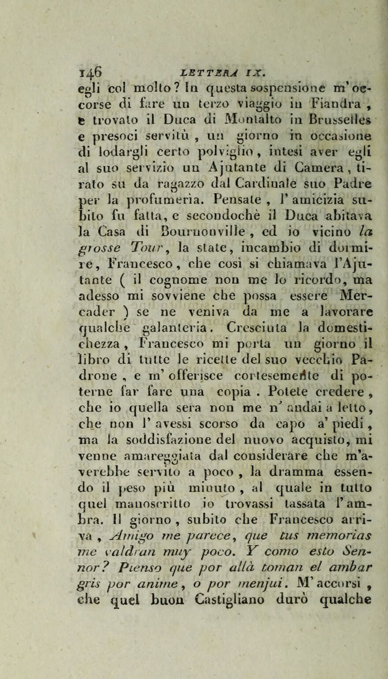 col molto? In questa sospensione m’oc¬ corse di fare iin terzo via^^gio in Fiandra , fc trovalo il Duca di Monlalto in Brusselles e presoci servitù , un giorno in occasione di lodargli certo polvigiio, intesi aver egli al suo servizio un Ajntante di Camera , ti¬ rato su da ragazzo dal Cardinale suo Padre per la profumerìa. Pensale , 1’ amicizia su¬ bito fu falla, e secondochè il Duca abitava la Casa di Bouruonville , ed io vicino la grosse Tour, la siate, incambio di doimi¬ re , Francesco, che cosi si chiamava l’Aju- taote ( il cognome non me lo ricordo, ma adesso mi sovviene che possa essere Mer- cader ) se ne veniva da me a lavorare qualche galanteria. Cresciuta la domesti¬ chezza , Francesco mi porla un giorno il libro di In Ite le ricette del suo vecchio Pa¬ drone , e m’ offerisce cortesemeilte di po¬ terne far fare una copia . Potete credere , che io quella sera non me irì andai a letto, che non F avessi scorso da capo a’ piedi, ma la soddisfazione del nuovo acquisto, mi venne amareggiata dal considerare che m’a- verebbe servito a poco , la dramma essen¬ do il peso più minuto , al quale in tulio quel manoscritto io trovassi lassata l’am¬ bra. 11 giorno , subito che Francesco arri¬ va , Aini^o me parcce, que bus memorias me ealdran muy poco. Y conio esio Sen~ nor? Pienso que por allà coman el ainbar gris por anime, o por menjui. M’accorsi , che quel buon Castigllano durò qualche