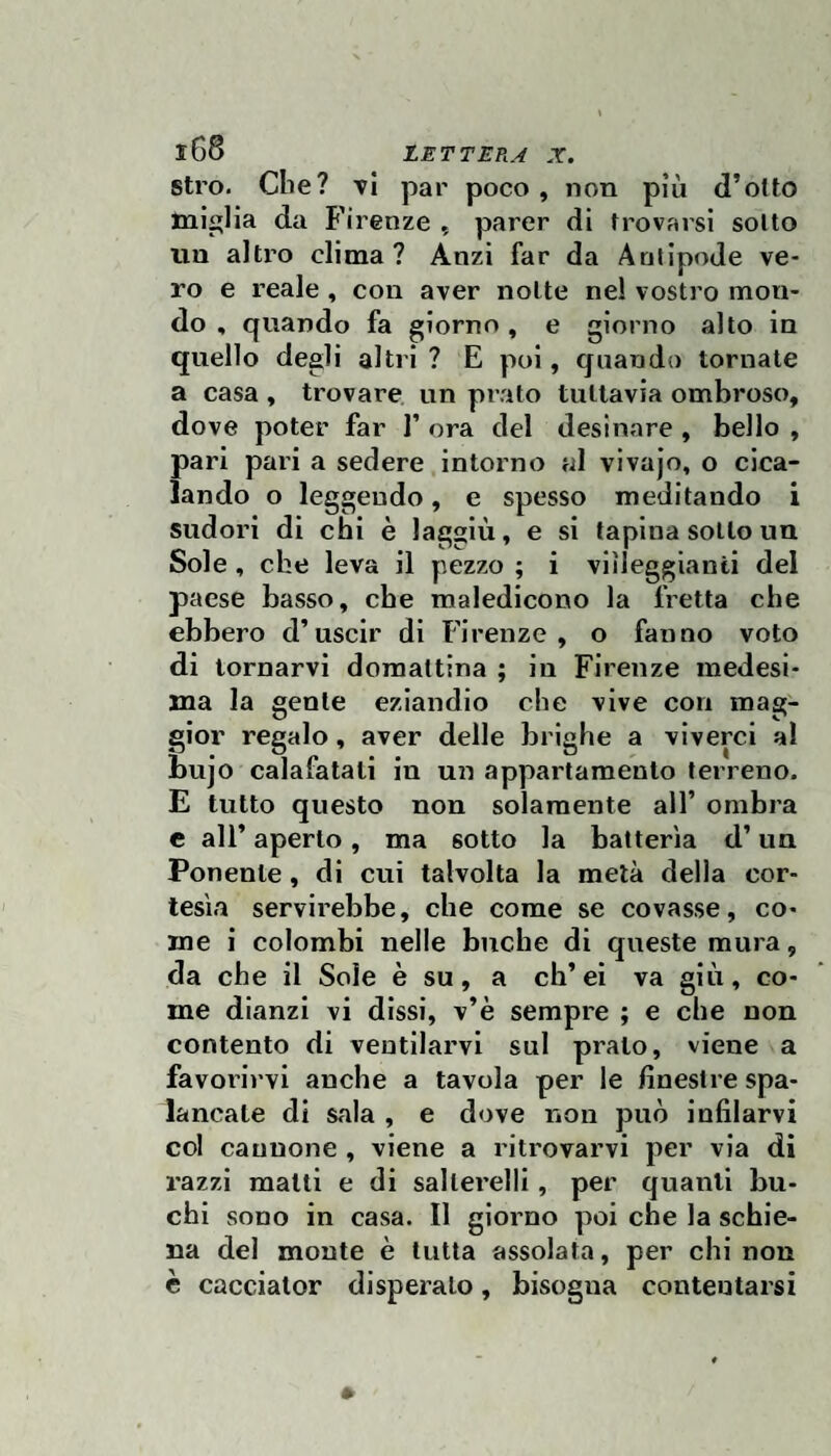 stro. Cile? t1 par poco, non più d’o(to miglia da Firenze , parer di trovarsi sotto un altro clima? Anzi far da Antipode ve¬ ro e reale , con aver notte nel vostro mon¬ do , quando fa giorno, e giorno alto in quello degli altri ? E poi, quando tornate a casa , trovare un prato tuttavia ombroso, dove poter far 1’ ora del desinare , bello , pari pari a sedere intorno al vivajo, o cica¬ lando o leggendo, e spesso meditando i 1 • T I • ' 1 • > sudori di chi e laggiù, e si tapina sotto un Sole, che leva il pezzo ; i viìleggianii del paese basso, cbe maledicono la fretta che ebbero d’uscir di Firenze, o fanno voto di tornarvi domattina ; in Firenze medesi¬ ma la gente eziandio che vive con mag¬ gior regalo, aver delle brighe a viverci al bujo calafatali in un appartamento terreno. E tutto questo non solamente all’ ombra e all’ aperto, ma sotto la batterìa d’un Ponente, di cui talvolta la metà della cor¬ tesìa servirebbe, cbe come se covasse, co¬ me i colombi nelle buche di queste mura, da che il Sole è su, a ch’ei va giù, co¬ me dianzi vi dissi, v’è sempre ; e che non contento di ventilarvi sul prato, viene a favorirvi anche a tavola per le finestre spa¬ lancate dì sala , e dove non può infilarvi col cannone , viene a ritrovarvi per via di razzi matti e di saltei’elli, per quanti bu¬ chi sono in casa. Il giorno poi che la schie¬ na del monte è tutta assolata, per chi non è cacciator disperalo, bisogna contentarsi