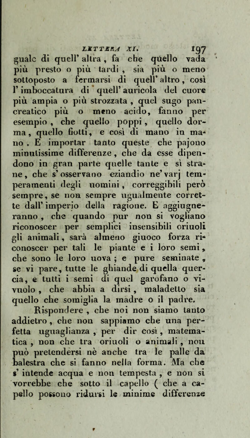 guaio dì queir altra, fa che quello vada più presto o più tardi , sia più o meno sottoposto a fermarsi di quell’ altro, così r Imboccatura di * quell’ auricola del cuore più ampia o più strozzata , quel sugo pan¬ creatico più o meno acido, fanno per esempio , che quello poppi, quello dor¬ ma , quello fiotti, e così di mano in ma¬ no . E importar tanto queste che pajouo minutissime differenze, che da esse dipen¬ dono in gran parte quelle tante e sì stra¬ ne, che s’osservano eziandio ne’varj tem¬ peramenti degli nomini, correggibili però sempre, se non sempre ugualmente corret¬ te dall’ imperio della ragione. E aggiugne- ranno , che quando pur non si vogliano riconoscer per semplici insensibili orinoli gli animali, sarà almeno giuoco forza ri* conoscer per tali le piante e i loro semi, che sono le loro uova ; e pure seminate , se vi pare, tutte le ghiande di quella quer¬ cia, e tutti i semi di quel garofano o vi- vuolo , che abbia a dirsi, maladetto sia quello che somiglia la madre o il padre. Rispondere , che noi non siamo tanto addietro, che non sappiamo che una per¬ fetta uguaglianza , per dir così, matema¬ tica , non che tra orinoli o animali , nou Euò pretendersi nè anche tra le palle da alestra che si fanno nella forma. Ma che % intende acqua e non tempesta , e non si vorrebbe che sotto il capello ( che a ca¬ pello possono ridursi le minime differenze 9