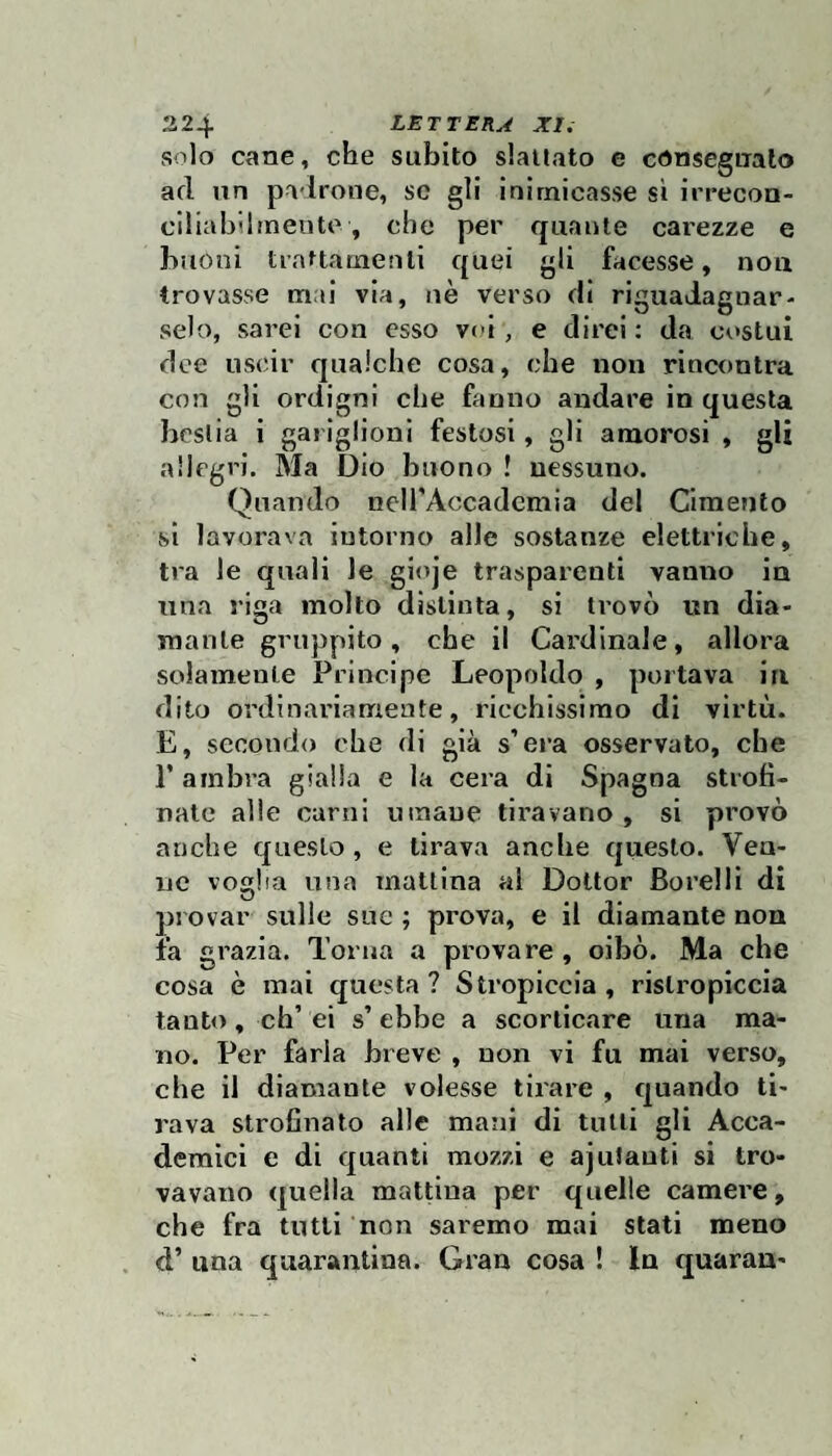 solo cane, che subito slattato e consegnalo ad un padrone, se gli inirniccasse si irrecoa- ciliabiiineute, che per quante carezze e buoni trnMamenli quei gli facesse, non trovasse ma! via, uè verso di riguadagnar¬ selo, sarei con esso voi, e direi : da costui dee uscir qualche cosa, che non rincontra con gli ordigni che fanno andare in questa bestia i gai iglioni festosi, gli amorosi , gli allegri. Ma Dio buono ! nessuno. Quando neirAccadcmia del Cimento si lavorava intorno alle sostanze elettriche, tra le quali le gioje trasparenti vanno in una riga molto distinta, si trovò un dia¬ mante gruppito, che il Cardinale, allora solamente Principe Leopoldo , portava in dito ordinariamente, ricchissimo di virtù. E, secondo che di già s’era osservato, che r ambra gialla e la cera di Spagna strofi¬ nate alle carni umane tiravano, si provò anche questo , e tirava anche questo. Vea- ne voglia una mattina al Dottor Borelli di provar sulle sue ; prova, e il diamante non fa grazia. Torna a provare , cibò. Ma che cosa è mai questa? Stropiccia, rislropiccia tanto, eh’ ei s’ ebbe a scorticare una ma¬ no. Per farla breve , non vi fu mai verso, che il diamante volesse tirare , quando ti¬ rava strofinato alle mani di tutti gli Acca¬ demici e di quanti mozzi e ajuJauti si tro¬ vavano quella mattina per quelle camere, che fra tutti non saremo mai stati meno d’ una quarantina. Gran cosa ! In quaran-