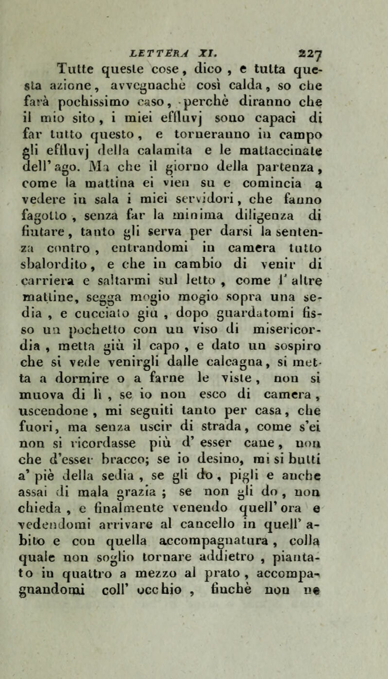 Tutte queste cose, dico , e tutta que¬ sta azione, avvcgnacliè così calda, so che farà pochissimo caso, perchè diranno che il mio sito , i miei eflluvj sono capaci di far lutto questo , e toruerauno iu campo gli eftluvj della calamita e le mattaccinate dell’ago. Ma che il giorno della partenza, come la mattina ei vieii su e comincia a vedere iu sala i miei servidori, che fanno fagotto , senza far la minima diligenza di fiutare, tanto gli serva per darsi la senten¬ za contro , entrandomi iu camera tutto sbalordito, e che in cambio di venir di carriera e saltarmi sul letto , come T altre mattine, segga mogio mogio sopra una se¬ dia , e cuccialo giu , dopo guardatomi fis¬ so un pochetto con un viso di misericor¬ dia , metta giù il capo , e dato un sospiro che si vede venirgli dalle calcagna, si met¬ ta a dormire o a farne le viste, non si muova di lì , se io non esco di camera , uscendone, mi seguiti tanto per casa, che fuori, ma senza uscir di strada, come s’ei non si ricordasse più d’ esser caue, non che d’esser bracco; se io desino, mi si butti a’ piè della sedia , se gli do , pigli e anche assai di mala grazia ; se non gli do , non chieda , e finalmente venendo quell’ ora e vedendomi arrivare al cancello in quell’ a- bito e con quella accompagnatura, colla quale non soglio tornare addietro , pianta¬ to iu quattro a mezzo al prato , accompa-^ gnandomi coll’ occhio , finché non ne