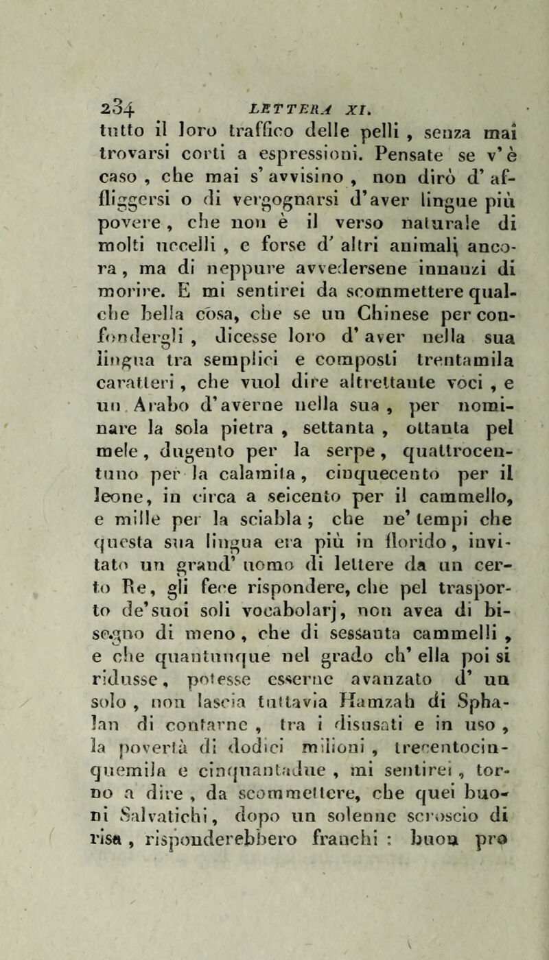 tutto il loro traffico delle pelli , senza mai trovarsi corti a espressioni. Pensate se v’è caso, che mai s’avvisino, non dirò d’af¬ fliggersi o di vergognarsi d’aver lingue più povere, che iioii è il verso naturale di molti uccelli , e forse d’ altri animai^ anco¬ ra, ma di neppure avvedersene innanzi di morire. E mi sentirei da scommettere qual¬ che bella còsa, che se un Chinese per con¬ fondergli , dicesse loi’o d’aver nella sua lingua tra semplici e composti trentamila caratteri, che vuol dire altrettante voci , e un Arabo d’averne nella sua, per nomi¬ nare la sola pietra , settanta , ottanta pel mele, dugento per la serpe, quatli'ocen- tuno per la calamita, cinquecento per il leone, in circa a seicento per il cammello, e mille per la sciabla ; che ne’ tempi che questa sua lingua era più in florido, invi¬ tato un grand’ uomo di lettere da un cer¬ to Re, gli fei'e rispondere, che pel ti’aspor- to de’suoi soli vooabolarj, non avea di bi- sp.gno di meno, che di sessanta cammelli, e che quantunque nel grado eh’ ella poi si ridusse, potesse esserne avanzato d’ un solo , non lascia tuttavia Ramzah di Spba- lan di confarne , tra i disusati e in uso , la povertà di dodici milioni , trecentocin- quemila e cinquantaJuc , mi sentirei , tor¬ no a dire , da scommettere, che quei buo¬ ni Salvatichi, dopo un solenne scroscio di risa , risponderebbero franchi : buon prò