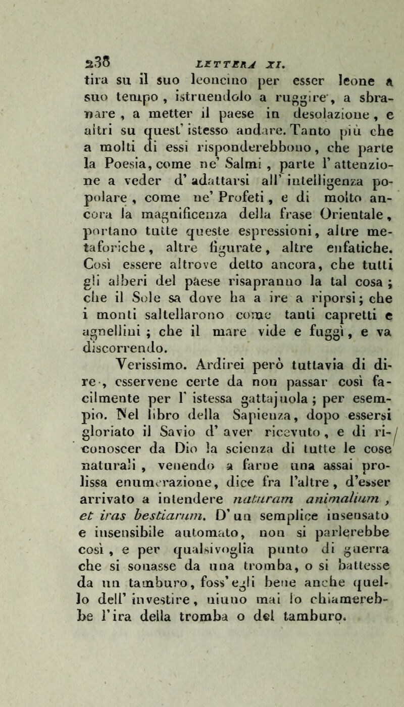 tira su il suo leonciuo per esser leone a suo tempo , istruemlolo a ruggire , a sbra¬ nare , a metter il paese in desolazione , e altri su quest’istesso andare. Tanto più che a molti di essi risponderebbouo, che parte la Poesia, come ne’ Salmi , parte 1’ attenzio¬ ne a veder d’ adattai’si all’ intelligenza po¬ polare , come ne’ Profeti, e di molto an¬ cora la magnificenza della frase Orientale, p(U’tano tutte queste espressioni, altre me¬ taforiche, altre figurate, altre enfatiche. Così essere altrove detto ancora, che tutti gli alberi del paese risapranno la tal cosa ; che il Sole sa dove ha a ire a riporsi; che i monti saltellarotjo come tanti capretti e agnellini ; che il m.are vide e fuggì, e va discorrendo. Verissimo. Ardirei però tuttavia di di¬ re , csservene certe da non passar così fa¬ cilmente per r istessa gatta]noia; per esem¬ pio. ^lel libro della Sapienza, dopo essersi gloriato il Savio d’ aver ricevuto , e di ri-^ conoscer da Dio la scienza di tutte le cose naturali , venendo a farne una assai pro¬ lissa enumerazione, dice fra Tal tre , d’e>ser arrivato a intendere naturam animalium , et iras bestiarnm. D’un semplice insensato e insensibile automato, non si parlerebbe così , e per qualsiv*)glia punto di guerra che si sonasse da una tromba, o si battesse da un tamburo, foss’egli bene anche (juel- lo deir investire, aitino mai lo chiamereb¬ be l’ira della tromba o del tamburo.