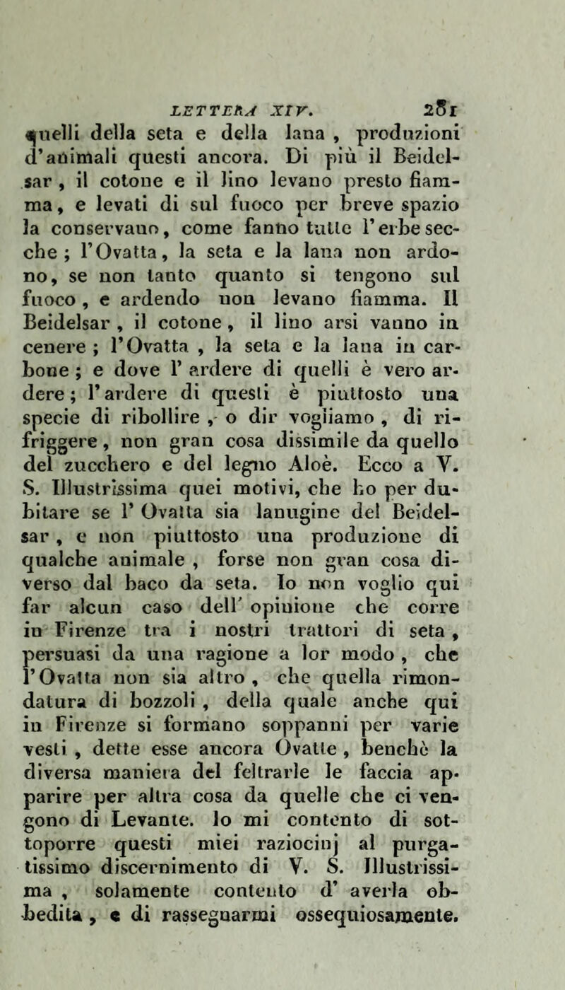 LETTE fi A XI r. 25 r della seta e della lana , produzioni d’anitnali questi ancoi’a. DI più il Beidel- sar , il cotone e il lino levano presto fiam¬ ma, e levati di sul fuoco per breve spazio la conservano, come fanno tulle i’erbe sec¬ che ; l’Ovatta, la seta e la lana non ardo¬ no, se non tanto quanto si tengono sul fuoco, e ardendo non levano fiamma. Il Beidelsar , il cotone, il lino arsi vanno in cenere ; l’Ovatta , la seta e la lana in car¬ bone ; e dove 1’ ardere di quelli è vero ar¬ dere ; l’ardere di questi è piuttosto una specie di ribollire , o dir vogliamo , di ri¬ friggere , non gran cosa dissimile da quello del zucchero e del legno Aloè. Ecco a V. S. Illustrissima quei motivi, che ho per du¬ bitare se r Ovatta sia lanugine del Beidel¬ sar , e non piuttosto una produzione di qualche animale , forse non gran cosa di¬ verso dal baco da seta, lo non voglio qui far alcun caso dell' opinione che corre in Firenze tra i nostri trattori di seta , persuasi da una ragione a lor modo , che l’Ovatta non sia altro, che quella rimon¬ datura di bozzoli , della quale anche qui in Firenze si formano soppanni per varie vesti , dette esse ancora Ovatte , benché la diversa maniera del feltrarle le faccia ap¬ parire per altra cosa da quelle che ci ven¬ gono di Levante, lo mi contento di sot¬ toporre questi miei raziocinj al purga¬ tissimo discernimento di V. S. Illustrissi¬ ma , solamente contento d’ averla ob¬ bedita , « di rassegnarmi ossequiosamente.