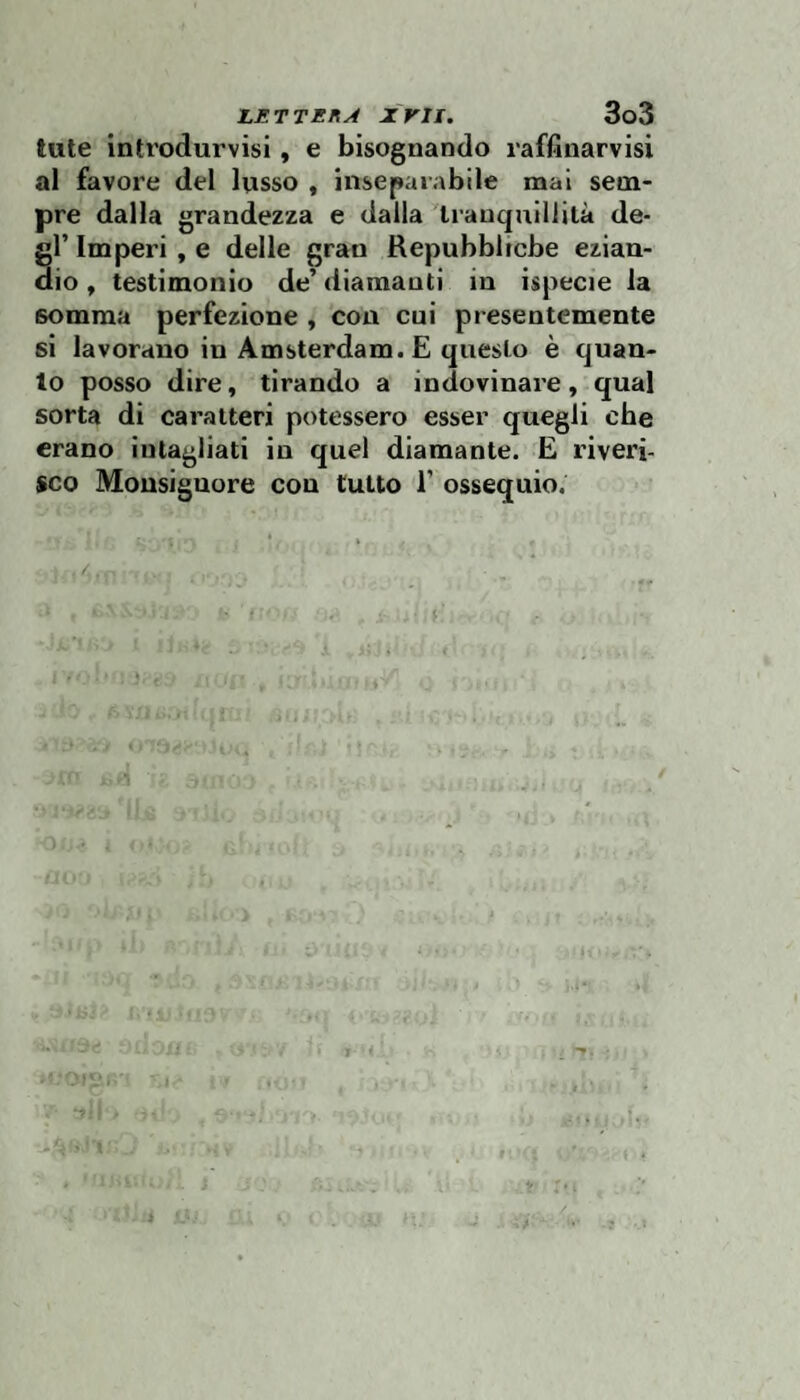 tute introdurvisi, e bisognando raffinarvisi al favore del lusso , inseparabile mal sem¬ pre dalla grandezza e dalla Iranquillilà de¬ gl’ Imperi , e delle gran Repubbliche ezian¬ dio , testimonio de’ diamanti in ispecie la somma perfezione , con cui presentemente si lavorano in Amsterdam. E questo è quan¬ to posso dire, tirando a indovinare, qual sorta di caratteri potessero esser quegli che erano intagliati in quel diamante. E riveri¬ sco Monsignore con lutto 1’ ossequio.