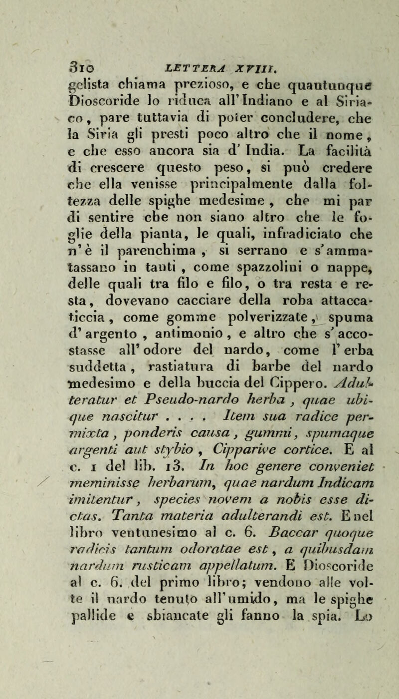 gelista chiama prezioso, e che quantunque Dioscoride lo riduca all’Indiano e al Siria¬ co , pare tuttavia di poter concludere, che la Siria gli presti poco altro che il nome, e che esso ancora sia d’ India. La facilità di crescere questo peso, si può credere che ella venisse principalmente dalla fol¬ tezza delle spighe medesime , che mi par di sentire che non siano altro che le fo¬ glie della pianta, le quali, infradiciato che 11’è il parenchima , si serrano e s'amma¬ tassano io tanti , come spazzolini o nappe, delle quali tra filo e filo, o tra resta e re¬ sta, dovevano cacciare della roba attacca¬ ticcia, come gomme polverizzate ^ spuma d’ argento , antimonio , e altro che s' acco¬ stasse all’ odore del nardo, come l’erba suddetta, rastiatnra di barbe del nardo medesimo e della buccia del Cippero. Adal^ teratur et Pseudo-nardo herba , quae ubi- que nascitur .... Item sua radice per- mixta, ponderis causa, gammi, spumaque argenti aut stybio , Cipparive cortice. E al c. I del llb. i3. In hoc genere conveniet meminisse herbarum^ quae nardum Indicam imitentur, species novem a nobis esse di¬ eta s. Tanta materia adulterandi est. Enel libro ventunesimo al c. 6. Baccar quoque rodicìs tantum odoratae est, a quibusdaui nardum rusticam appellatum. E Dioscoride al c. 6. del primo libro; vendono alle vol¬ te il nardo tenuto all’umido, ma le spighe pallide e sbiancate gli fanno la spia. Lo