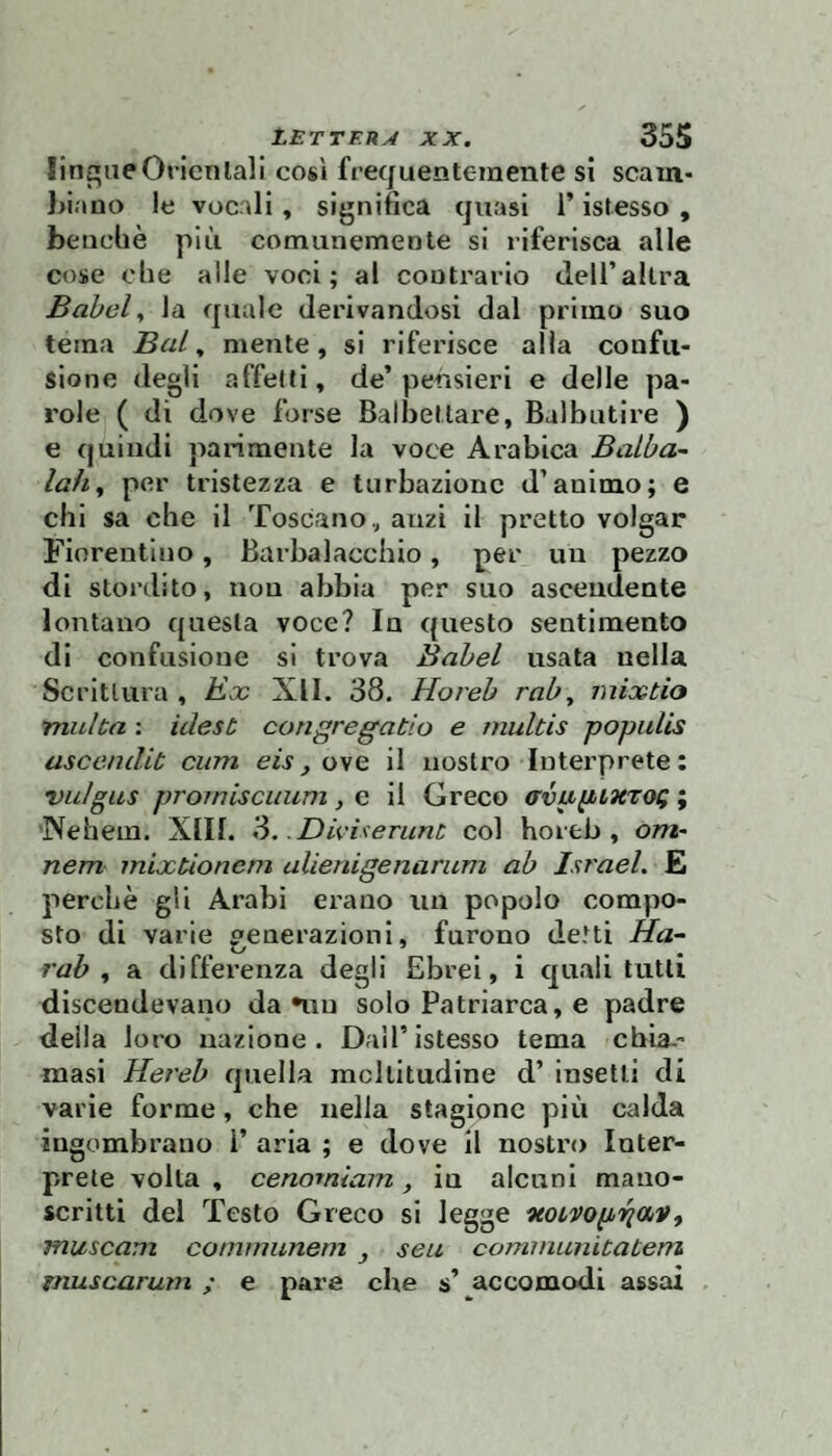 linone Oricnlali così frequentemente sì scain- hiano le vocali, significa quasi l’istesso , benché più comunemente si riferisca alle cose che alle voci; ai contrario delTaltra Babele la quale derivandosi dal primo suo tema BuL ^ mente, si riferisce alla confu¬ sione degli affetti, de’pensieri e delle pa¬ role ( di dove forse Balbettare, Balbutire ) e (juindi parimente la voce Arabica BaLba- lah^ per tristezza e turbazionc d’animo; e chi sa che il Toscano ,, anzi il pretto volgar Fiorentino, Barbalacchio, per un pezzo di stordito, non abbia per suo ascendente lontano questa voce? In questo sentimento di confusione si trova Babel usata nella Scrittura , Kx XII. 38. Horeb rab^ mixtio multa : idest congregatio e muUis poputis ascendit cum eis, o\q il nostro Interprete: vidgus promiscuum, e il Greco avapLXTOQ ; Nehem. XIII. ?>. DivUerunt col horeb, o/Z2- nem mixtionem ulienigenarum ab Israel. E perchè gli Arabi erano un popolo compo¬ sto dì varie deaerazioni, furono detti Ha- rab , a differenza degli Ebrei, i quali tutti discendevano da niu solo Patriarca, e padre deila loro nazione. Dall’istesso tema cbia.- masi Hereb quella moltitudine d’ insetti di varie forme, che nella stagione più calda ingombrano 1’ aria ; e dove Ìl nostro Inter¬ prete volta , cenomiam, in alcuni mano¬ scritti del Testo Greco si legge ^ mitscam comuiunem , seti corninunicaLem fiiuscarum ; e pare che s’ accomodi assai