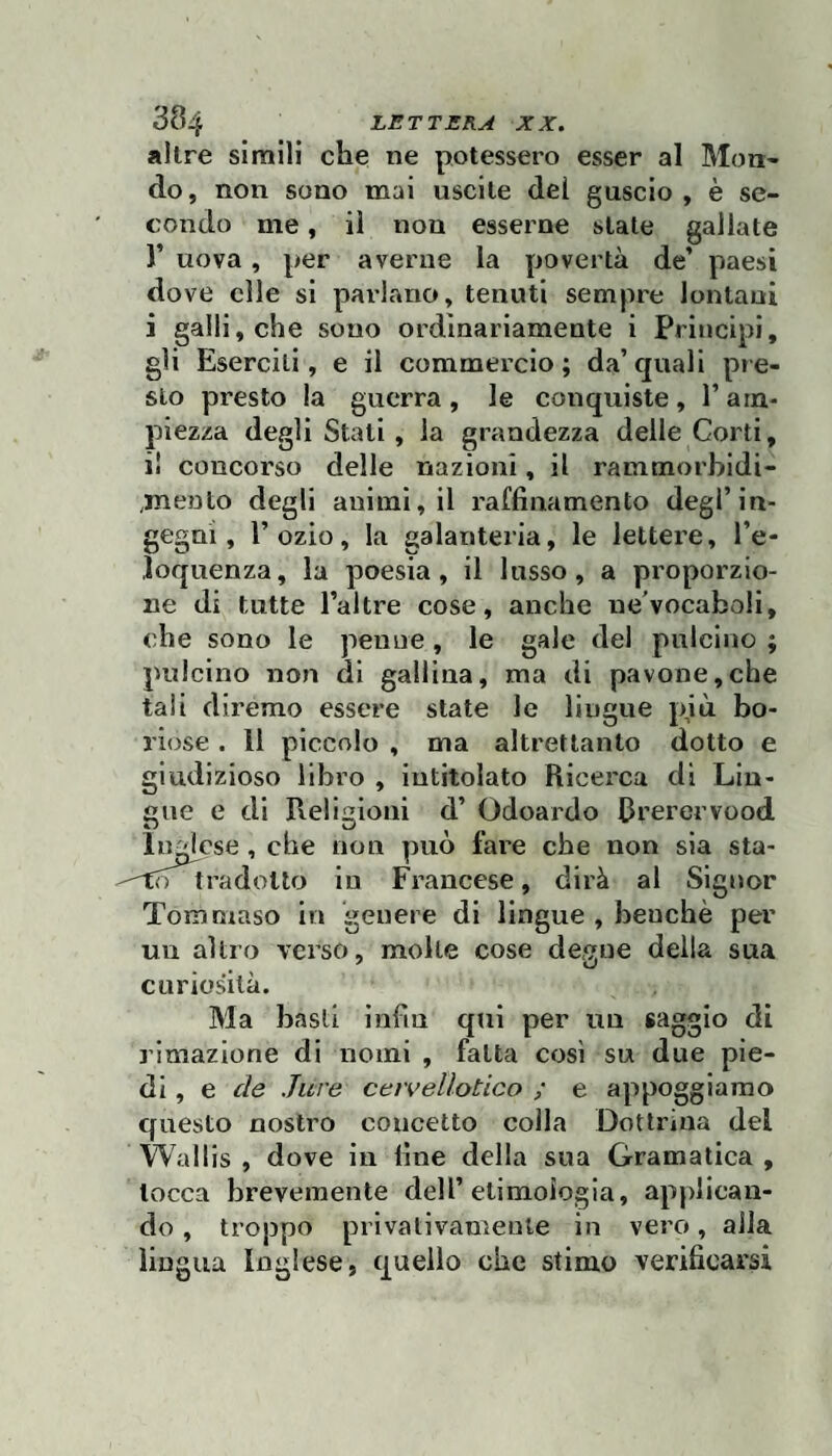 altre simili che ne potessero esser al Mon- do, non sono mai uscite dei guscio, è se¬ condo me, il non esserne state gallate r uova, per averne la povertà de’ paesi dove elle si pai'lano, tenuti sempre lontani i galli, che sono ordinariamente i Principi, gli Eserciti, e il commercio; da’quali pre¬ sto presto la guerra, le conquiste, l’am¬ piezza degli Stati, la grandezza delle Corti, il concorso delle nazioni, il rammorbidi- ,mento degli animi, il raffinamento degl’in¬ gegni, l’ozio, la galanteria, le lettere, l’e¬ loquenza, la poesia, il lusso, a proporzio¬ ne di tutte l’altre cose, anche ne'vocaboli, che sono le penne , le gale del pulcino ; pulcino non di gallina, ma di pavone,che tali diremo essere state le lingue più bo¬ riose . 11 piccolo , ma altrettanto dotto e giudizioso libro , intitolato Ricei'ca di Lin¬ gue e di Religioni d’ Odoardo Rrerervood inglese , che non può fare che non sia sta- to tradotto in Francese, dirà al Signor Tommaso in genere di lingue , benché per un altro verso, molle cose de«ue della sua 7 O curiosità. Ma basii infin qui per un saggio di rimazione di nomi , fatta così su due pie¬ di , e de .Ture cervellotico ; e appoggiamo questo nostro concetto colla Dottrina del Wallis , dove in fine della sua Gramatica , tocca brevemente dell’etimologia, applican¬ do , troppo privativamente in vero, alla lingua Inglese, quello che stimo verificarsi