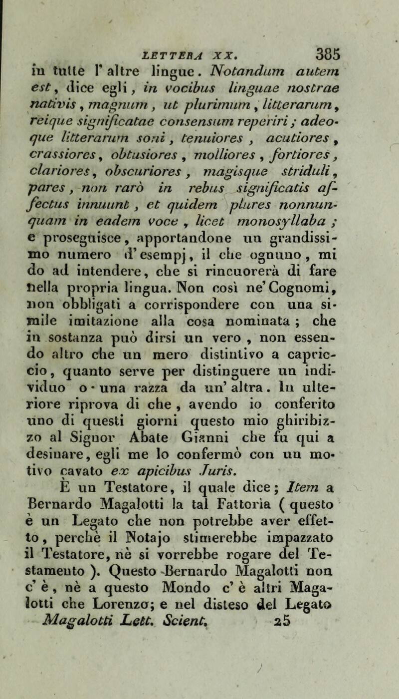 iu tulle r altre lingue. Notandum autern est ^ dice egli, in vocibus Ungane nostrae naCivis, magnum, ut plurìmiim , litterarum, reique significatac consensiim reperiri ; adeo- que litterarum soni , tenuiores , acutiores , crassiores, obtusiores , molliores , fortiores, clariores, obsciiriores , maglsque striduli, pares, non raro in rebus significatis af- fectiis ìnnuunt, et quidem plures nonnun- quam in eadem voce , licet monosyllaba ; e proseguisce, apportandone un grandissi¬ mo numero d’esempj, il che ognuno , mi do ad intendere, che si rincuorerà di fare tjella propria lingua. Non così ne’Cognomi, non obbligati a corrispondere con una si¬ mile imitazione alla cosa nominata ; che in sostanza può dirsi un vero , non essen¬ do altro che un mero distintivo a capric¬ cio , quanto serve per distinguere un indi¬ viduo o • una razza da un’ altra . In ulte¬ riore riprova di che , avendo io conferito uno di questi giorni questo mio ghiribiz¬ zo al Signor Abate Gianni che fu qui a desinare, egli me lo confermò con un mo¬ tivo cavato ex apicibus Juris. E un Testatore, i! quale dice ; Itera a Bernardo Magalotti la tal Fattoria ( questo è un Legato che non potrebbe aver effet¬ to , perchè il Notajo stimerebbe impazzato il Testatore, nè si vorrebbe rogare del Te¬ stamento ). Questo -Bernardo Magalotti non c’ è, nè a questo Mondo c’ è altri Maga- lotti che Lorenza; e nel disteso del Legato Magalotti Leu. Scient, a 5 J