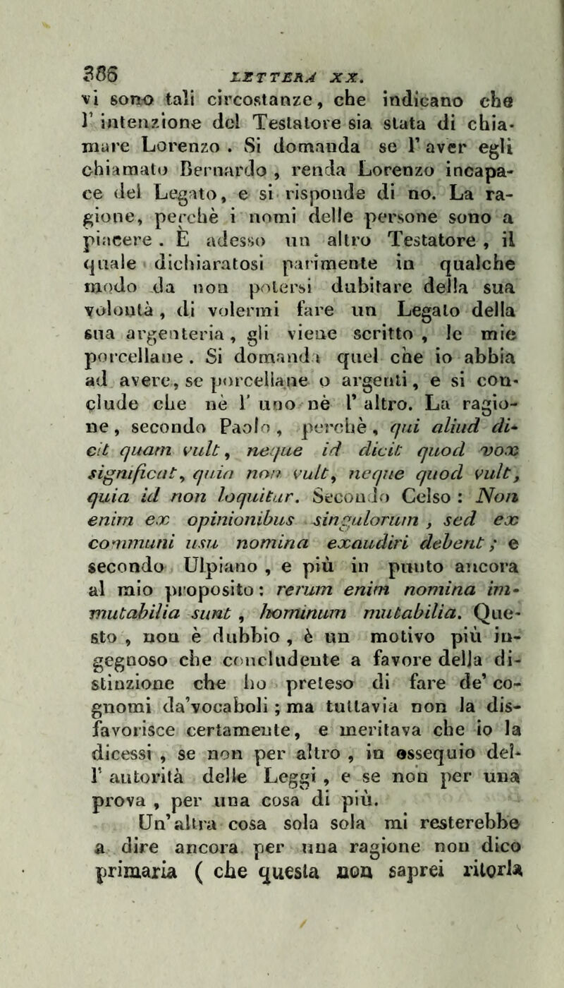 vi sono tali circostanze, che indicano che l’intenzione del Testatore sia stata di chia¬ mare Lorenzo . Si domanda se 1’ aver egli chiamalo Bernardo , renda Lorenzo incapa¬ ce dei Legato, e si risponde di no. La ra¬ gione, perchè i nomi delle persone sono a piacere . E adesso un altro Testatore , il quale dichiaratosi paiimente in qualche modo da non potersi dubitare della sua volontà, di volermi fare un Legalo della sna argenteria, gli viene scritto , le mie porcellane . Si domanda quel che io abbia ad avere, se porcellane o argenti, e si con¬ clude che nè 1’uno nè 1’altro. La ragio¬ ne , seconda Paolo , perchè , qui aliiid di-^ cit quarti vuU, neque id dici/: quod vano significaiquia noa vult^ ncque quod vult, quia id non loquìtar. Secondo Celso : Noi% enim ex opinionibus singulorum , sed ex communi u.m nomina exaudiri dehent ; e secondo Ulpiano , e più in punto ancora al mio proposito : rerum enim nomina ini- mutabilia suni , horrùniim mutabilia. Que¬ sto , non è dubbio , è un motivo più in¬ gegnoso che concludente a favore della di¬ stinzione che ho preteso di fare de’ co¬ gnomi da’vocaboli ; ma tuttavia non la dis¬ favorisce certamente, e meritava che io la dicessi , se non per altro , in ossequio del- r autorità delle Leggi , e se non per una prova , per una cosa di più. Un’altra cosa sola sola mi resterebbe a dire ancora per Tina ragione non dico primaria ( che questa aou saprei rilorla