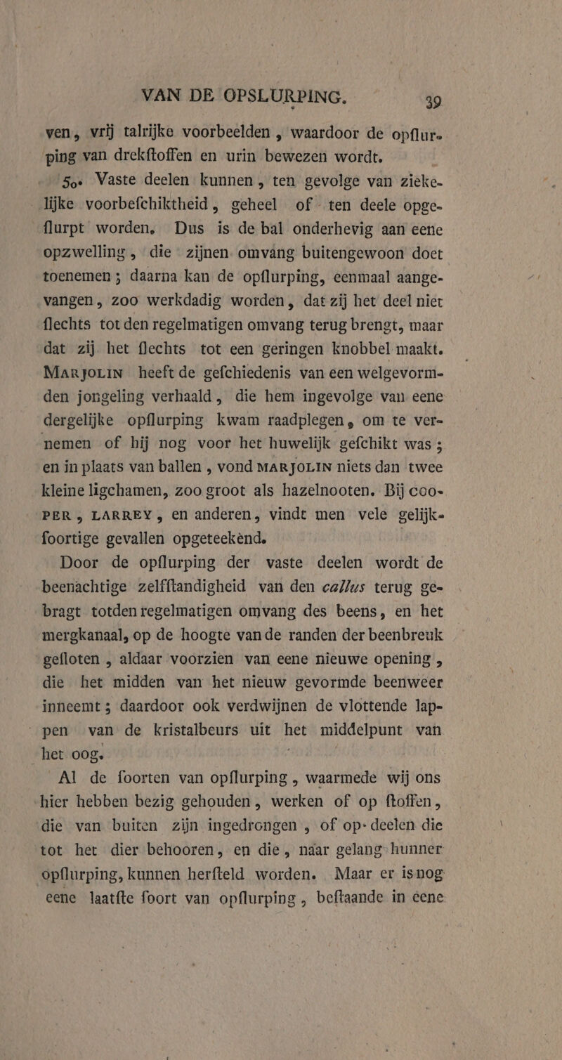 ven, vrij talrijke voorbeelden | waardoor de opflur. ping van drekftoffen en urin bewezen wordt, | #50 Vaste deelen Kunnen, ten gevolge van zieke. lijke voorbefchiktheid, geheel of ten deele opge- flurpt worden, Dus ís de bal onderhevig aan eene opzwelling, die zijnen. omvang buitengewoon doet toenemen ; daarna kan de opflurping, eenmaal aange- vangen, zoo werkdadig worden, dat zij het deel niet flechts tot den regelmatigen omvang terug brengt, maar dat zij het flechts tot een geringen knobbel maakt. Marjorin heeft de gefchiedenis van een welgevorm- den jongeling verhaald, die hem ingevolge van eene dergelijke opflurping kwam raadplegen, om te ver- nemen of hij nog voor het huwelijk gefchikt was 5 en in plaats van ballen , vond MARJOLIN niets dan twee kleine ligchamen, zoo groot als hazelnooten. Bij coo- PER, LARREY , en anderen, vindt men vele gelijk- foortige gevallen opgeteekènd. | Door de opflurping der vaste deelen wordt de beenachtige zelfftandigheid van den callus terug ge- bragt totden regelmatigen omvang des beens, en het mergkanaal, op de hoogte vande randen der beenbreuk gefloten , aldaar voorzien van eene nieuwe opening , die het midden van het nieuw gevormde beenweer inneemt ; daardoor ook verdwijnen de vlottende lap- pen van de kristalbeurs uit het middelpunt van het oog. | Al de foorten van opflurping , waarmede wij ons hier hebben bezig gehouden, werken of op ftoffen, die van buiten zijn ingedrongen , of op: deelen die tot het dier behooren, en die, naar gelang” hunner opflurping, kunnen herfteld worden. Maar er isnog eene laatfte foort van opflurping , beftaande in eene