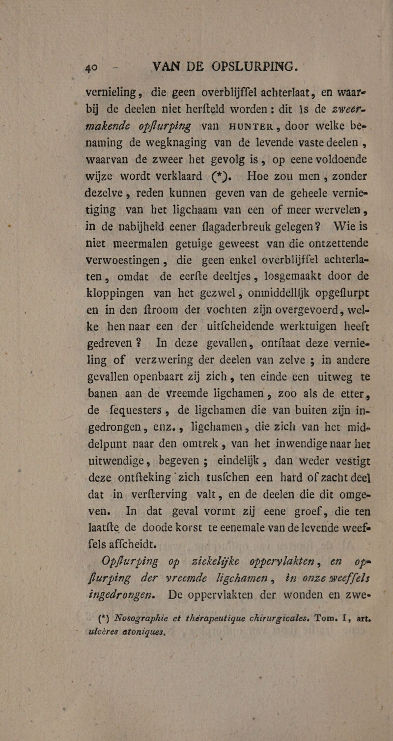 vernieling „ die geen overblijffel achterlaat, en waar- bij de deelen niet herfteld worden : dit is de zweer makende opflurping van HUNTER, door welke bee naming de wegknaging van de levende vaste deelen , waarvan de zweer het gevolg is, op eene voldoende wijze wordt verklaard (*). Hoe zou men, zonder dezelve , reden kunnen geven van de geheele vernie= tiging van het ligchaam van een of meer wervelen, in de nabijheid eener flagaderbreuk gelegen? Wieis niet meermalen getuige geweest van die ontzettende verwoestingen , die geen enkel overblijffel achterla= ten, omdat de eerfte deeltjes „, losgemaakt door de kloppingen van het gezwel, onmiddellijk opgeflurpt en in den ftroom der vochten zijn overgevoerd , wel= ke hen naar een der uitfcheidende werktuigen heeft gedreven? In deze gevallen, ontitaat deze vernie- ling of verzwering der deelen van zelve ; in andere gevallen openbaart zij zich, ten einde een uitweg te banen aan de vreemde ligchamen , zoo als de etter, de fequesters, de ligchamen die van buiten zijn in- gedrongen, enz. , ligchamen, die zich van het mid- delpunt naar den omtrek , van het inwendige naar het uitwendige, begeven ; eindelijk , dan weder vestigt deze ontfteking ‘zich tusfchen een hard of zacht deel dat in verfterving valt, en de deelen die dit omge- ven. In dat geval vormt zij eene groef, die ten laatfte de doode korst te eenemale van de levende weefe fels affcheidt. ( Opflurping op ziekelijke oppervlakten, en op= flurping der vreemde ligchamen, in onze weeffels ingedrongen. De oppervlakten der wonden en zwee (*) Nosographie et thérapeutique chirurgicales, Tom. I, art, ulcères atoniques,