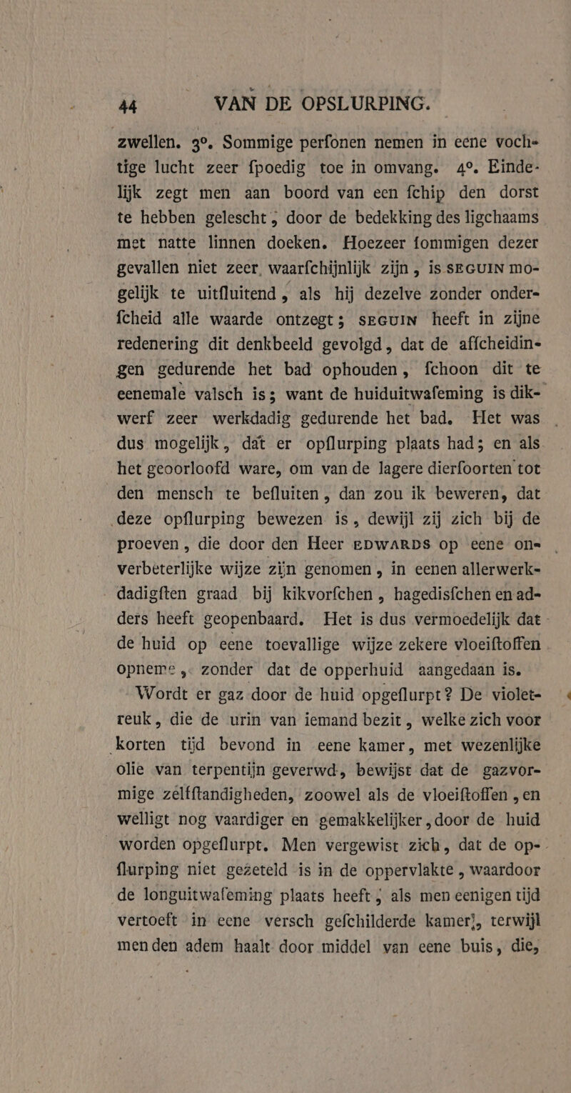 zwellen. ge. Sommige perfonen nemen in eene voche tige lucht zeer fpoedig toe in omvang. 4°. Einde- lijk zegt men aan boord van een fchip den dorst te hebben gelescht , door de bedekking des ligchaams met natte linnen doeken. Hoezeer fommigen dezer gevallen niet zeer, waarfchijnlijk zijn , is SEGUIN mo- gelijk te uitfluitend , als hij dezelve zonder onder- fcheid alle waarde ontzegt; sEGuIN heeft in zijne redenering dit denkbeeld gevolgd , dat de affcheidin- gen gedurende het bad ophouden, fchoon dit te eenemale valsch is want de huiduitwafeming is dik- werf zeer werkdadig gedurende het bad, Het was . dus mogelijk, dat er opflurping plaats had; en als het geoorloofd ware, om van de lagere dierfoorten tot den mensch te befluiten , dan zou ik beweren, dat deze opflurping bewezen is, dewijl zij zich bij de proeven , die door den Heer EDWARDS op eene on= _ verbeterlijke wijze zijn genomen , in eenen allerwerk- dadigften graad bij kikvorfchen , hagedisfchen en ad- ders heeft geopenbaard, Het is dus vermoedelijk dat de huid op eene toevallige wijze zekere vloeiftoffen . opneme ,… zonder dat de opperhuid aangedaan is. Wordt er gaz door de huid opgeflurpt? De violet- reuk, die de urin van iemand bezit , welke zich voor korten tĳd bevond in eene kamer, met wezenlijke olie van terpentijn geverwd, bewijst dat de gazvor- mige zelfftandigheden, zoowel als de vloeiftoffen „en welligt nog vaardiger en gemakkelijker „door de huid __ worden opgeflurpt. Men vergewist zich, dat de op- flurping niet gezeteld is in de oppervlakte , waardoor de longuitwafeming plaats heeft , als men eenigen tijd vertoeft in eene versch gefchilderde kamer), terwijl men den adem haalt door middel van eene buis, die,