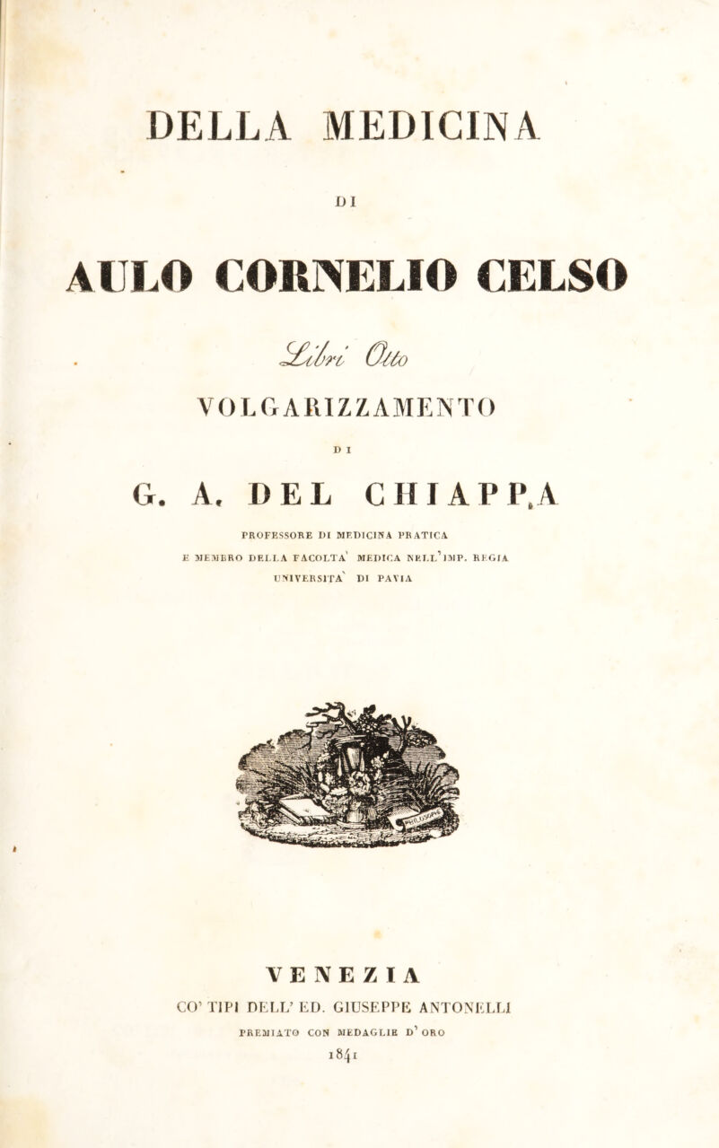 DI AULO COn>ELIO CELSO 5£^il>n V O L G A R IZZA M E N T O D I G. A. DEL CHIAPPA PROFESSORE I)I MEDICINA PRATICA E MEMBRO DELLA FACOLTÀ MEDICA NELl’iMP. REGIA UNIVERSITÀ' DI PAVIA VENEZIA CO’TIPI DELL’ED. GIUSEPPE ANTONKLLI PREMIATO CON MEDAGLIE D1 ORO I t