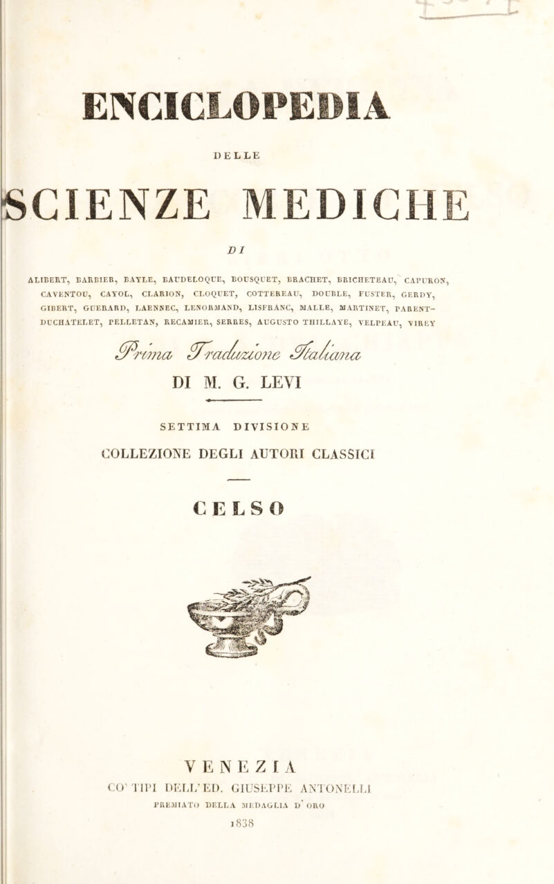 ENCICLOPEDIA DELLE SCIENZE MEDICHE DI ALIBERT, EARBIER, BAYLE, BAUDELOQUE, BOUSQUET, ERACIIET, BRICHETEAU, CAPURON, CAYENTOU, CAYOL, CLARION, CROQUET, COTTEREAU, DOUBLÉ, FUSTER, GERDY, GTBERT, GUERARD, LAENNEC, LENOR3IAND, LISFRANC, MALLE, MARTINET, TARENT- DUCHATELET, PELLETAN, RECAMIER, SERRES, AUGUSTO THILLAYE, VELPEAU, YIREY PPrcmu PF?'ac/ùvzio?ie Sóa/ic mza DI M. G. LEVI SETTIMA DIVISIONE COLLEZIONE DEGLI AUTORI CLASSICI C ELSO V E N E Z I A CO1 TIPI DELL’ED. GIUSEPPE ÀNTONELLI PREMIATO DELLA MEDAGLIA I)' ORO i838