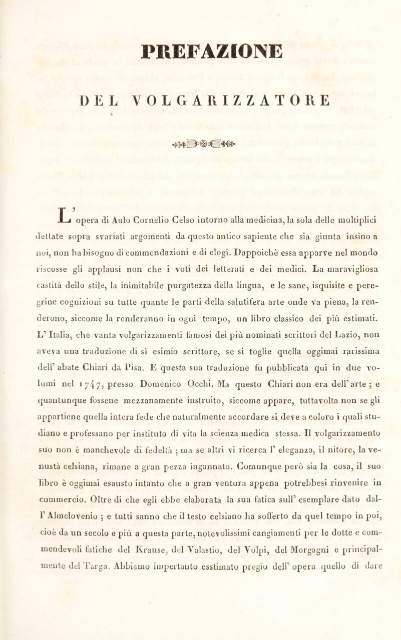 PREFAZIONE i)liL VOL G ARIZZATORE % r? J—i opera di Aulo Cornelio Celso intorno alla medicina, la sola delle moltiplici dettate sopra svariati argomenti da questo antico sapiente che sia giunta insino a noi, non ha bisogno di commendazioni e di elogi. Dappoiché essa apparve nel mondo riscosse gli applausi non che i voti dei letterali e dei medici. La maravigliosa castità dello stile, la inimitabile purgatezza della lingua, e le sane, isquisite e pere- grine cognizioni su tutte quante le parli della salutifera arte onde va piena, la ren- derono, siccome la renderanno in ogni tempo, un libro classico dei più estimali. L1 Italia, che vanta volgarizzamenti famosi dei più nominati scrittori del Lazio, non aveva una traduzione di sì esimio scrittore, se si toglie quella oggimai rarissima dell1 abate Chiari da Pisa. E questa sua traduzione fu pubblicata qui in due vo- lumi nel 1 7475 presso Domenico Occhi. Ma questo Chiari non era dell1 arte ; e quantunque fossene mezzanamente instruito, siccome appare, tuttavolta non se gli appartiene quella intera fede che naturalmente accordare si deve a coloro i quali stu- diano e professano per instituto di vita la scienza medica stessa. Il volgarizzamento suo non è manchevole di fedeltà ; ma se altri vi ricerca l1 eleganza, il nitore, la ve- nustà celsiana, rimane a gran pezza ingannato. Comunque però sia la cosa, il suo libro è oggimai esausto intanto che a gran ventura appena potrebbesi rinvenire in commercio. Oltre di che egli ebbe elaborata la sua fatica sull1 esemplare dato dal- 1’Almelovenio *, e tutti sanno che il testo celsiano ha sofferto da quel tempo in poi, cioè da un secolo e più a questa parte, notevolissimi cangiamenti per le dotte e com- mendevoli fatiche del Krause, del Valastio, del Volpi, del Morgagni e principal- mente del Targa. Abbiamo imperlanlo csstimalo pregio dell1 opera quello di dare